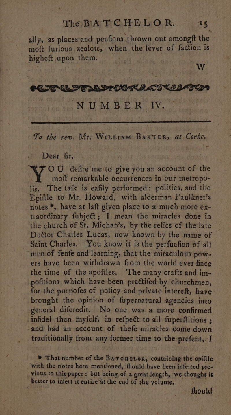 ally, as placessand penfions. thrown out amongtt the mott furious zealots, when the fever of faction is higheft upon them. ty WwW To the revo. Mre Wrutiam Baxter, at Corke. ~ Dear fir, OU defire me'to give you an account of the moft remarkable occurrences in our metropo- lis. The tafk is eafily performed: politics, and the Epiftle to Mr. Howard, with alderman Faulknet’s notes *, have at laft given place to a much more ex- traordinary fubjeét; I mean the miracles done in the church of St. Michan’s, by the relics of the late Door Charles Lucas, now known by the name of Saint Charles. You know it is the perfuafion of all “men of fenfe and learning, that the miraculous pow- ers have been withdrawn from the world ever fince the time of the apoftles. ‘The many crafts and im- pofitions which have been praétifed by churchmen, for the purpofes of policy and private intereft, have brought the opinion of fupernatural agencies into general difcredit. No one was a more confirmed infidel than myfelf, in refpeét to all fuperftitions ; -and had an account of thefe miracles come down traditionally from any former time to the prefent,. I * That number of the Barcnupior, containing the epiftie with the notes here mentioned, fhould:+have been inferted pre- vious.to thispaper: but being of agreatlength, we thought it - better to infert it entire at the end of the volume, xpere fhould