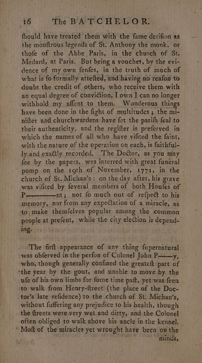 fhould have treated them with the fame derifion as the monftrous legends of St. Anthony the monk, or thofe of the Abbe Paris, in the church of St. Medard, at Paris. But being a voucher, by the evi- dence of my own fenfes, in the truth of much of what is fo formally attefted, and having no reafon to doubt the credit of others, who receive them with an equal degree of conviction, I own J can no longer withhold my aflent to them. Wonderous things have been done in the fight of multitudes ; the mi- nifter and churchwardens have fet the parifh feal to their authenticity, and the regifter is preferved in which the names of all who have vifited the faint, with the nature of the operation on each, is faithful- ly.and exactly recorded. ‘The Doctor, as you may fee by the papers, was interred with great funeral pomp on the 19th of November, 1771, in the - church of St. Michan’s: on the day after, his.grave was vifited by feveral members of both Houfes of P—————nt; not fo much out of refpect to his memory, nor from any expectation of a miracle, as to. make themfelves popular among the common people at prefent, while the city election is depend- ing. Tae The firft. appearance of any thing fupernatural was obferved in the perfon of Colone] John P y; who, though generally confined the greateft part of “the year by the gout, and unable to move by. the ufe of his own limbs for fome time paft, yet'was feen. to walk from Henry-ftreet (the place of the Doc- .tor’s late refidence) to the church of. $t.. Michan’s, without fuffering any prejudice to his health, though the ftreets were very wet and dirty, and the Colonel often obliged to walk above his ancle in the kennel. — * Moft of the miracles yet wrought have been on the