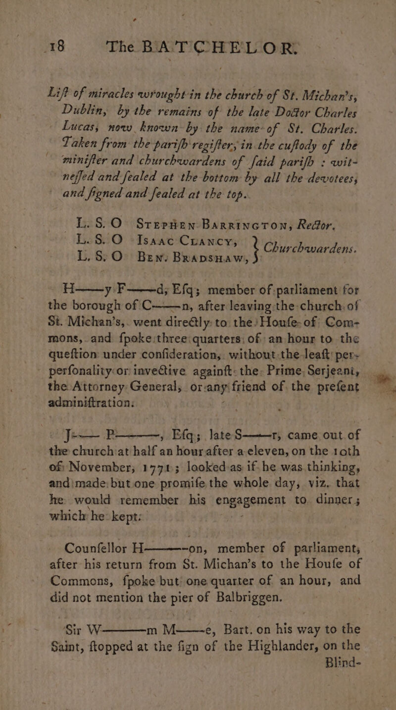 ¢ 18 The caine ustag OR. Lift of miracles wr ughee in the church of St. Michan’s, Dublin, by the remains of the late Door Charles Lucas; now known by the name-of St. Charles. Taken from the parifh regifter; in the cuftody of the minifter and churchwardens of faid parifb : wit- neffed and fealed at the bottom by all the devotees, and figned and fealed at the top. L.S.O Srepten Barrincton, Redor. ~L.S.O Isaac Crancy; L.S:O Ben. Brapsnaw, } Churchavardens y F d; Efq; member of: parliament for the borough of C—— St. Michan’s,. went direétly: to. the Honfe- of Com- mons, and fpoke three quarters; of an hour to the queftiom under confideration, without-the leaf: per. _ perfonality:or inveCtive againft: the: Prime, Serjeant, the Attorney: General, or: any, friend of the prefent adminiftration: J-— P- , Efq; late S——r, came out of the churchiat half an hourafter a-eleven, on the 10th of November; 1771; looked-as if. he was.thinking, andimade: but.one promife the whole day, viz, that he would remember his engagement to. dinner ; whiclr he kept: Counfellor H -on, member of parliament, after his return from St. Michan’s to the Houfe of Commons, fpoke but’ one quarter of an hour, and did not mention the pier of Balbriggen. ‘Sir W m M——~e, Bart. on his way to the Saint, ftopped at the fign of the Highlander, on the Blind-