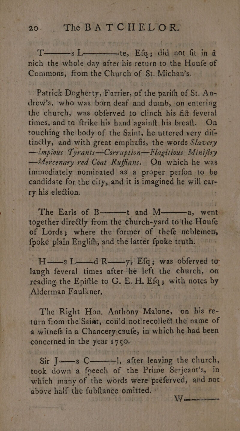 eT: s L__———te, Efq; did not fit in a nich the whole day after his return to the Houfe of Commons, from the Church of St. Michan’s. Patrick Dogherty, Farrier, of the parifh of St. An- drew’s, ‘who was born deaf and dumb, on entering the church, was obferved to clinch his fit feveral times, and te ftrike his hand againft his breaft. On touching the body of the Saint, he uttered very dif- finely and with great emphafis, the words Slavery —Impious Tyrants—Corruption—Flagitious Minifiry —Mercenary red Coat Ruffians. On which he was immediately nominated as a proper perfon to be candidate for the city, and it is imagined he will car- ry his eleCtion. J The Earls of B t and M a, went together direétly from the church-yard to the Houfe of Lords; where the former of thefe ncblemen, {poke plain Englifh, and the latter fpoke truth. H—sL y; Efq; was obferved to laugh feveral times after ‘he left the church, on reading the Epiftle to G. E. H, Efq; with notes by Alderman Faulkner, , The Right Hon. Recetas Malone, on his Te- turn from the Saist, cotild not'recolleét the name of a witnefs ina Chancery:caufe, in which he had been concerned in the year 1750. Sir J——s C —], after leaving the church, took down a fneech of the Prime Serjeant’s, in ‘which many of the words were préferved, and not above half the fubitance omitted. °
