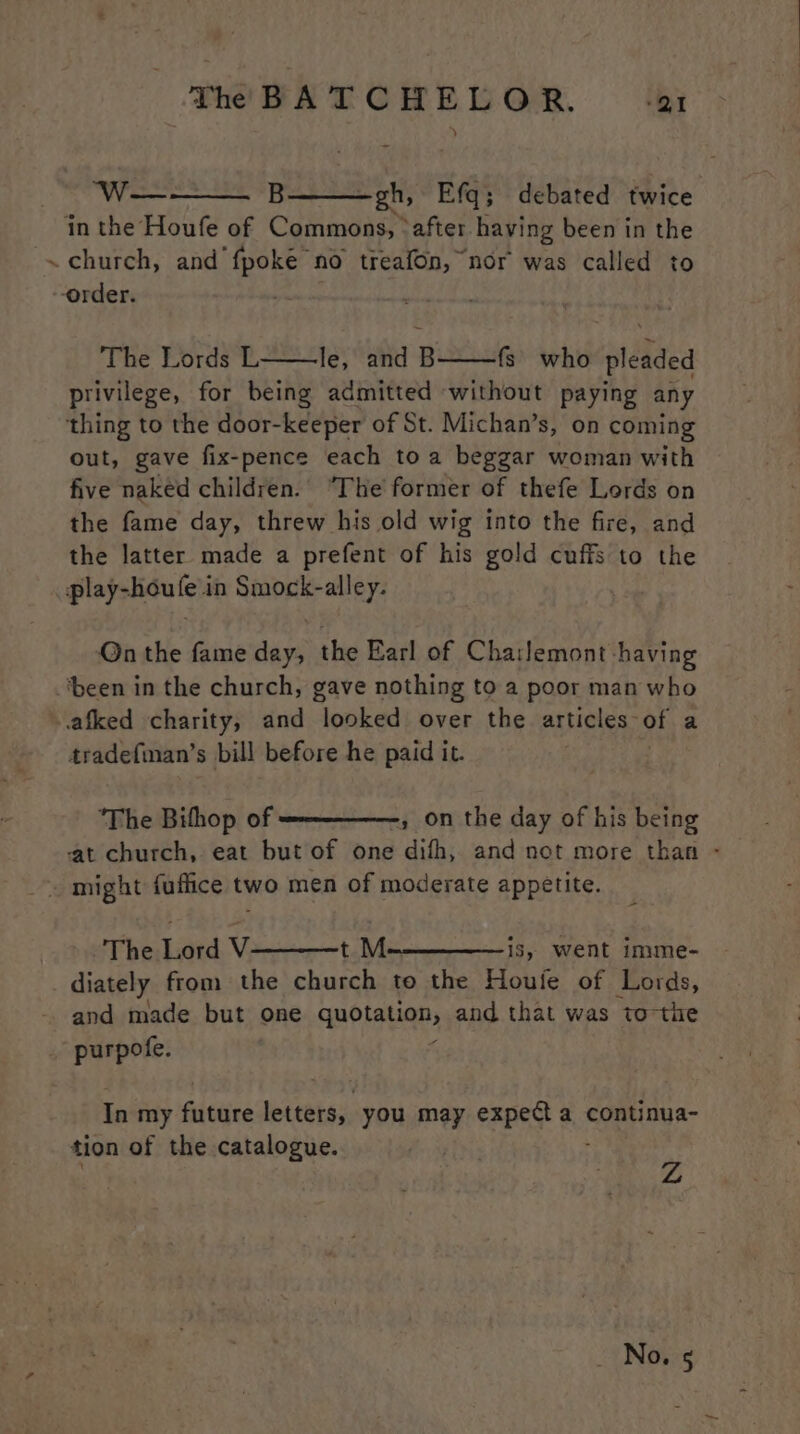 We B gh, Efq; debated twice in the Houfe of Commons, *after having been in the ~ church, and fpoke no treafon, nor was called to --order. The Lords L le, and B——fs’_ who pleaded privilege, for being admitted without paying any thing to the door-keeper of St. Michan’s, on coming out, gave fix-pence each toa beggar woman with five naked children. “The former of thefe Lords on the fame day, threw his old wig into the fire, and the latter made a prefent of his gold cuffs to the play-houfe in Smock-alley. Qn the fame day, the Earl of Cha:lemont having ‘been in the church, gave nothing to a poor man who -afked charity, and looked over the articles of a tradefiman’s bill before he paid it. ‘The Bifhop of » on the day of his being at church, eat but of one difh, and not more than - . might fuflice two men of moderate appetite. The Lord V t M-~—————-is, went imme- diately from the church to the Houle of Lords, and made but one qubtayan, and that was tothe _ purpofe. In my Giciive niente you may expect a continua- tion of the catalogue. Z