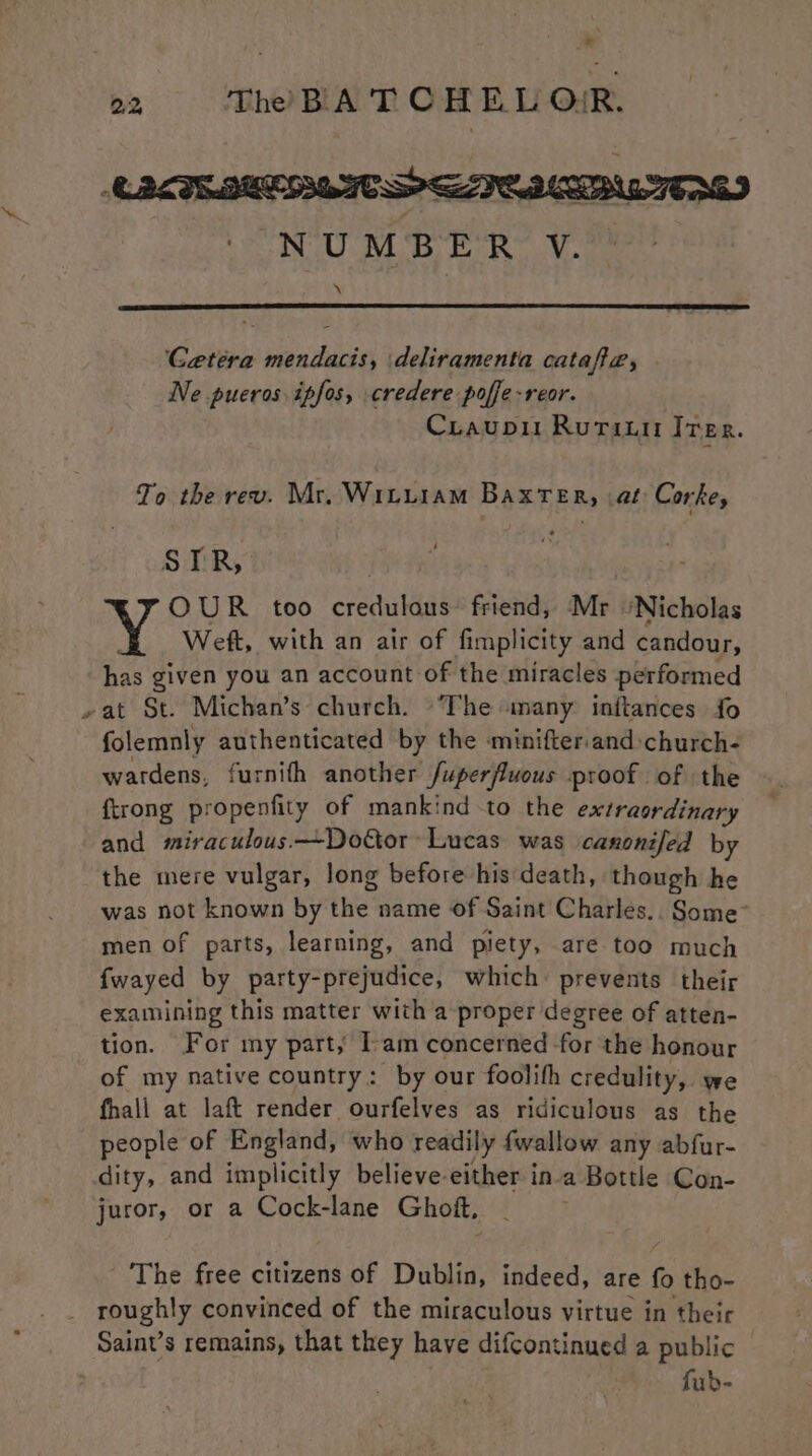 _* o «~=ss Tho BLA TT OR EL OR. NUMBER V. \ Cetera mendacis, \deliramenta catafa, Ne pueros ipfos, credere poffe-reor. Cruaupi Rutriti Irer. To the rev. Mr. Wituiam Baxter, at Corke, STR, OUR too credulous’ friend, Mr ‘Nicholas Weft, with an air of fimplicity and candour, has given you an account of the miracles performed »at St. Michan’s church. The many inftances {fo folemnly authenticated by the minifter and »church- wardens, furnith another /uperfluous proof of the {trong propenfity of mankind to the extraordinary and miraculous —~Dottor~ Lucas was canonifed by the mere vulgar, long before his death, though he was not known by ihe’ name of Saint Charles... Some” men of parts, learning, and piety, are too much fwayed by party-prejudice, which: prevents their examining this matter with a proper degree of atten- tion. For my part, Tam concerned for the honour of my native country: by our foolith credulity, we fhali at laft render ourfelves as ridiculous as the people of England, who readily fwallow any abfur- dity, and implicitly believe-either in-a Bottle Con- juror, or a Cock-lane Ghott, ‘The free citizens of Dublin, indeed, are ts tho- _ roughly convinced of the miraculous virtue in their Saint’s remains, that they have difcontinued a public fub-