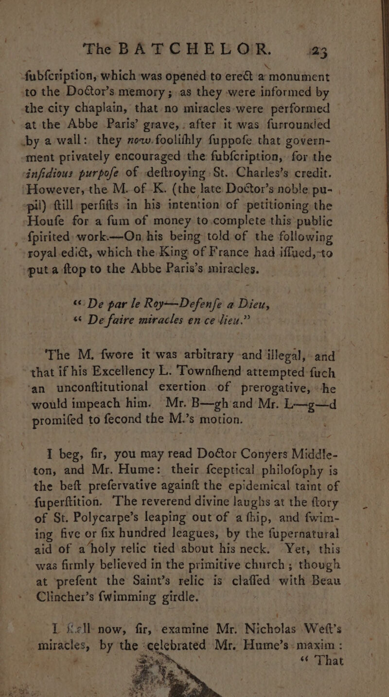 4 + the city chaplain, that no miracles-were performed at the Abbe Paris’ grave,: after it was furrounded ment privately encouraged the fubfcription, for the infidious purpofe of dettroying :St. Charles’s credit. ‘However, the M. of -K. (the late Dottor’s noble pu- | pil) ftill perfifts in his intention of petitioning the -Houfe for a fum of money to.complete this public royal edit, which the King of France had iffued,-to puta ftop to the Abbe Paris’s miracles. “De par le Roy—Defenfe a Dieu, &amp; De faire miracles en ce lieu.” The M., fwore it was arbitrary -and illegal, and that if his Excellency L. 'Townthend attempted -fuch ‘an unconftitutional exertion. of prerogative, he would impeach him. Mr. B—gh and Mr. L—g—d promifed to fecond the id $ motion. I beg, fir, you may read Doétor Conyers Middle- the beft prefervative againft the epidemical taint of fuperftition. The reverend divine laughs at the ftory of St. Polycarpe’s leaping out of a thip, and fwim- ing five or fix hundred leagues, by the fupernatural aid of a ‘holy relic tied about his neck. Yet, this was firmly believed in the primitive church ; though at prefent the Saint’s relic is clafled with Beau Clincher’s fwimming girdle. L iicll- now, fir, examine Mr. Nicholas Wett’s