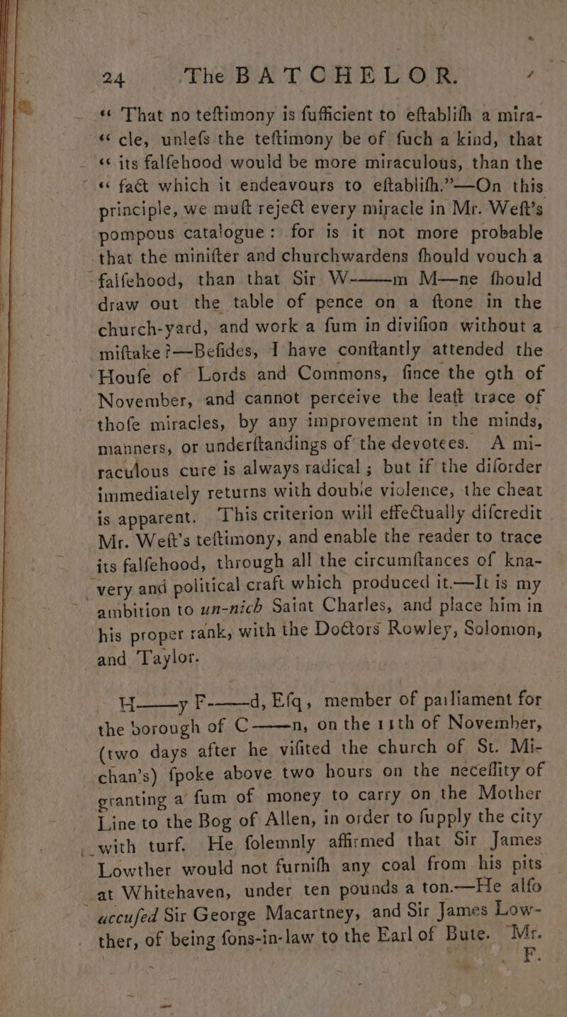 * 24 The BATCHELOR. AST «© That no teftimony is fufficient to eftablith a mira- «cle, unlefs the teftimony be of fuch a kind, that «¢ its falfehood would be more miraculous, than the principle, we mult reject every miracle in Mr. Weft’s pompous catalogue: for is it not more probable that the minifter and churchwardens fhould voucha m M—ne fhould draw out the table of pence on a ftone in the church-yard, and work a fum in divifion without a miftake ?—Befides, I have conttantly attended the November, and cannot perceive the leatt trace of thofe miracles, by any improvement in the minds, manners, or underftandings of the devotees. A mi- raculous cure is always radical ; but if the diforder immediately returns with doubie violence, the cheat is apparent. ‘This criterion will effectually difcredit Mr. Weft’s teftimony, and enable the reader to trace its falfehood, through all the circumftances of kna- ambition to un-nich Satat Charles, and place him in his proper rank, with the Do¢tors Rowley, Solomon, and ‘T'aylor. -H y F-——d, Efq, member of pailiament for the borough of C n, on the 11th of Novemher, (two days after he vifited the church of St. Mi- chan’s) fpoke above two hours on the neceflity of granting a fum of money to carry on the Mother Line to the Bog of Allen, in order to fupply the city Lowther would not furnifh any coal from his pits at Whitehaven, under ten pounds a ton.—He alfo ther, of being fons-in-law to the Earlof Bute. Mr.