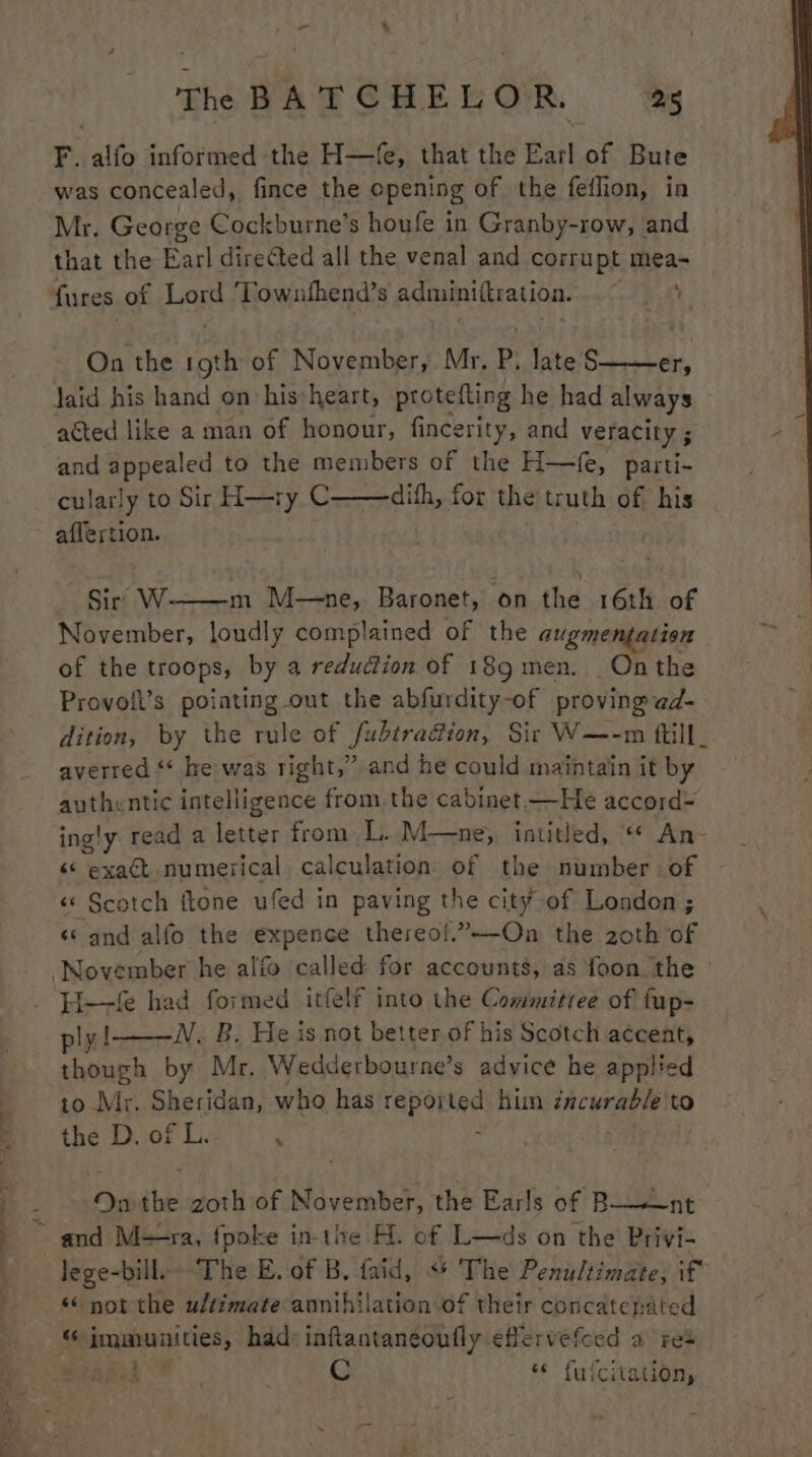 yer i es F. alfo informed the H—fe, that the Earl of Bute Mr. George Cockburne’s houfe in Granby-row, and that the Earl directed all the venal and corrupt mea- On the roth of November, Mr. P. late § er, laid his hand on his heart, protefting he had always aéted like a man of honour, fincerity, and veracity 5 and appealed to the members of the H—fe, parti- culaily to Sir H—ry C——dith, for the truth of his affertion. Sir W m M—ne, Baronet, on the 16th of November, loudly complained of the augmentation of the troops, by a reduction of 189 men. Onthe Provolt’s poiating out the abfurdity-of proving @d- dition, by the rule of fubtradion, Sir W—-m ttill_ averred * he was right,” and he could maintain it by authentic intelligence from the cabinet —He accord= ingly read a letter from L. M—ne;, intitled, «* An- «« exact numerical calculation of the number of - «* Scotch ftone ufed in paving the city of London ; «‘ and alfo the expence thereo!.”—-On the zoth of ply! N. B. He is not better of his Scotch accent, though by Mr. Wedderbourne’s advice he applied to Mr. Sheridan, who has reported hun incurable to the D. of L. . On ihe zoth of November, the Earls of B——nt lege-bill. The E. of B. faid, «* The Penultimate, if «* not the ultimate annihilation of their concatenated C ‘¢ fufcitation,