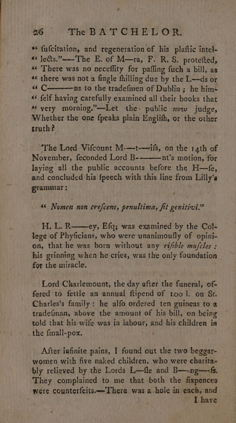*< fu(citation, and regeneration of his plaftic intel- 4 Je&amp;ts.~—-The E. of M—ra, F. R. S. protefted, s¢ ‘There was no neceflity for pafling fuch a bill, as «* there was not a fingle fhilling due by the L—ds or « C ns to the tradefmen of Dublin; he him+ s¢ felf having carefully examined all their books that « very morning, Y——Let the: public mow judge, ‘Whether the one {peaks plain Englith, or the other truth? “The Lord Vifcount M-—t-—ifs, on the r4th of November, feconded Lord B- nt’s motion, for laying all the public accounts before the H—fe, and concluded his fpeech with this line from Lilly’s grammar : é #6 Nomen non crefcens, penultima, fit genitivi.” H. L.R ey, Efq; was examined by the Col- lege of Phyficians, who were unanimoully of opini- on, that he was born without any ri/ble mufcles : his grinning when he cries, was the only foundation - for the miracle. Lord Charlemount, the day after. the funeral, of- fered to fettle an annual ftipend of too |. on St. Charles’s family: he alfo ordered ten guineas to a told that his wife was in labour, and his children in After infinite pains, I found out the two beggar- women with five naked children, who were charita- bly relieved by the Lords L—fle and B—-ng—-fs. They complained to me that both the fixpences were counterfeits—-There was a hole in each, and | I have