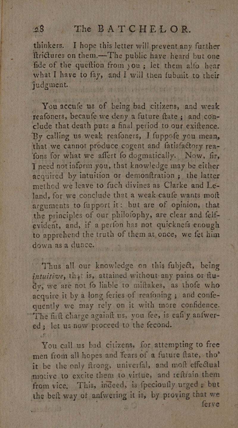 thinkers. I hope this letter will prevent any further ftri€tures on them.—The public have heard but one fide of the queftion from you ; let them alfo hear what I have to fay, and I will then fubmit to their judgment. — You accufe us of being bad citizens, and weak ‘reafoners, becaufe we deny a future ftate ; and con- clude that death puts a final period to our exiftence. ‘By ‘calling us weak reafoners, I fuppofe you mean, that we cannot produce cogent and fatisfactory rea- fons for what we affert fo dogmatically. Now, fir, J need notinform you, that knowledge may be either acquired by intuition or demonftration ;_ the latter method we leave to fuch divines as Clarke and Le- land, for we conclude that a weak caufe wants moft arguments to fupport it: but are of opinion, that the principles of our philofophy, are clear and felf- evident, and, if a perfon has not quicknefs enough to apprehend the truth of them at.once, we fet him down as a dunce. Thus all our knowledge on this fubject, being intuitive, th3t is, attained without any pains or ftu- dy, we are not fo liable to miftakes, as thofe who acquire it by a long feries of reafoning ; and confe- quently we may rely on it with more confidence. “The firt charge againft us, you fee, is eafi'y anfwer- ed; let us now proceed to the fecond. You call us bad citizens, for attempting to free men from all hopes and fears of a future ftate, tho’ it be the only ftrong, univerfal, and moft effectual — motive to excite them to virtue, and reftrain them from vice, ‘This, indeed, is fpecioufly urged 5 but the beft way of anfwering it is, by BeOshaE that we ferve