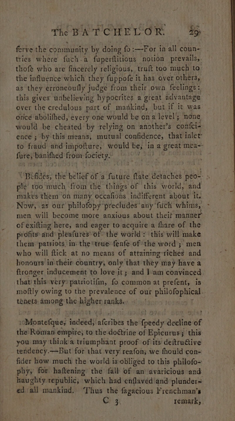 ferve the community by doing fo :—For in all coun- tries where fuch.a fuperftitious notion prevails,. thofé who are fincerely religious, truft too much to the influence which they fuppofe it has over others, as they erroneoufly judge from their owa feelings >. this gives’ unbelieving hypocrites a great advantage over the credulous part of mawkind, but if it was once abolifhed, every one would be ona level’; none would be cheated by relying on another’s confci- ence ; by this means, mutual confidence, that inlet’ to fraud and impofture, would be, in a great mea~ p ehh. ‘tas from: eerie OM Eee a x Rifides, the belief of a future flate’ detaches peo-- ‘ ple too much fiom the things of this world, and makes them on many occafions indifferent about It. Now, -2s our philofopy precludes any fuch whims, . men will become more anxious about theif manner of exifting here, and eager to acquire a fhare of the profits’ and: pleafures’ of the world’: ‘this will make them patriots, in the “true fenfe of ‘the word; men who will ftick at no means of attaining-riches and honours in their country, only that they may have a {tronger inducement to love it; and J’am convinced. that this very patriotifm, fo common at prefent, is moftly owing to the prevalence of our PNP Te tenets, among the opidies ranks. icMontefque; sadeed} ‘aferibes the fpeedy Seaftas of the! Roman empire, to the dodtrine of Epicurus ; ; this you may think’a triumphant proof ofits deftru€tive tendency.—But for that very reafon; we fhould con- fider how much the world isvobliged to this philofo- phy, for haftening the fall of an avaricious and haughty. republic, which had enflaved’and plunder= ed/all mankind. ‘Thus the fagacious Frenchman’s @ 3, remark, .