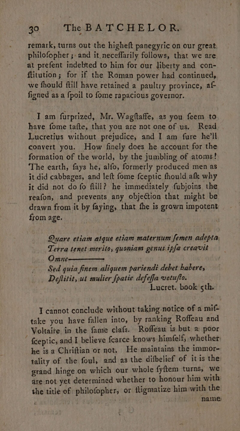 remark, turns out the higheft panegyric on our great, philofopher ;- and it. neceffarily follows, that we are at prefent indebted to him for our liberty and con- ftitution; for if the Roman power had continued, we fhould ftill have retained a paultry province, af figned as a fpoil to fome rapacious governor. T am furprized, Mr. Wagftaffe, as you feem to have fome tafte, that you are not one of us. Read Lucretius without prejudice, and I am fure he’ll convert you. How finely does he account for the formation of the world, by the jumbling of atoms! ‘The earth, fays he, alfo, formerly produced men as it did cabbages, and left fome f{ceptic fhould afk why it did not do fo ftill? he immediately fubjoins the reafon, and prevents any objection that might be drawn from it by faying, that fhe is grown impotent from age. Quare etiam atque etiam maternum femen adepta: Terra tenet merito, quoniam genus ipfa creavit Omne Sed quia finem aliquem pariendi debet haberes Deflitit, ut mulier [patie defeffa vetufto. : Lucret. book sth. IT cannot conclude without taking notice of a mif- take you have fallen into, by ranking Roffeau and Voltaire in the fame clafs. Rofleau is but a poor ' {ceptic, and I believe fearce knows himfelf, whether he is a Chriftian or not. He maintains the immor- tality of the foul, and as the difbelief of itis the grand hinge on which our whole fyftem turns, we dre not yet determined whether to honour him with the title of philofopher, or ttigmatize him with the | : ! | “name