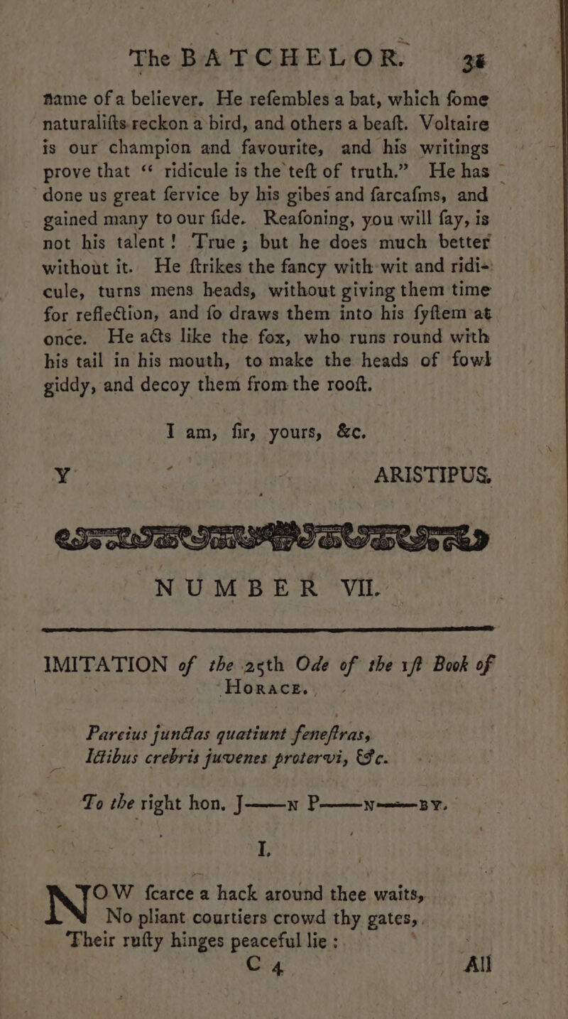 name of a believer. He refembles a bat, which fome naturalifts.reckon a bird, and others a beaft. Voltaire is our champion and favourite, and his writings prove that ‘ ridicule is the teft of truth.” He has © done us great fervice by his gibes and farcafms, and gained many toour fide. Reafoning, you will fay, is not his talent! True; but he does much better without it. He ftrikes the fancy with wit and ridi- cule, turns mens heads, without giving them time for reflection, and fo draws them into his fyftem at once. He atts like the fox, who runs round with his tail in his mouth, to make the heads of fowl giddy, and decoy them from the rooft. Tam, fir, yours, &c. Y , y _ ARISTIPUS. IMITATION of the 25th Ode of the 1ft Book of Horace. Pareius jun@as quatiunt feneftras, Idibus crebris juvenes protervi, €Fc. To the right hon, J——n P——n-——sy. I, OW {carce a hack around thee waits, No pliant courtiers crowd thy gates, Their rufty hinges peaceful lie : C4 All