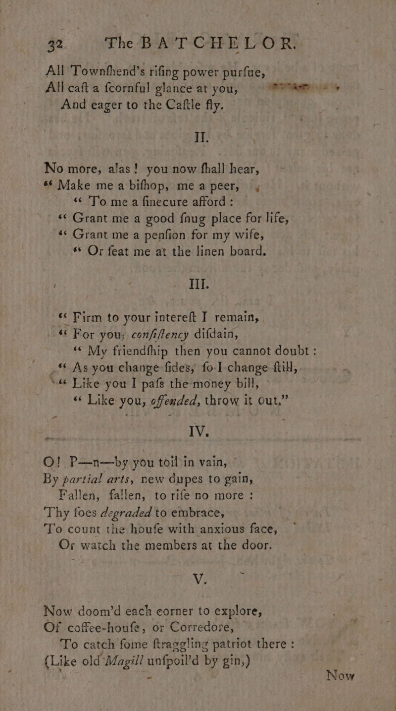 All Townthend’s rifing power purfue, And eager to the Caftle fly. Il. No more, alas! you now fhall hear, «© Make me a bifhop, meapeer, “To me a finecure afford : «¢ Grant me a good fnug place for life, «¢ Grant me a penfion for my wife, ** Or feat me at the linen board. III. ‘* Firm to your intereft I remain, “* For you: confiftency difdain, _“ As you change fides, fo-I change till, “6 Like you I pafs the money bill, | “« Like you, offended, throw it Out,” jae IV. QO! P—n—by you toil in vain, ° By partial arts, new dupes to gain, Fallen, fallen, to rife no more : ‘Thy foes degraded to embrace, ‘To count the houfe with anxious face, Or watch the members at the door. - V. Now doom’d each corner to explore, Of coffee-houfe, or Corredore, To catch fome ftraggling patriot there : (Like old Magill unfpoil’d by gin,) Now