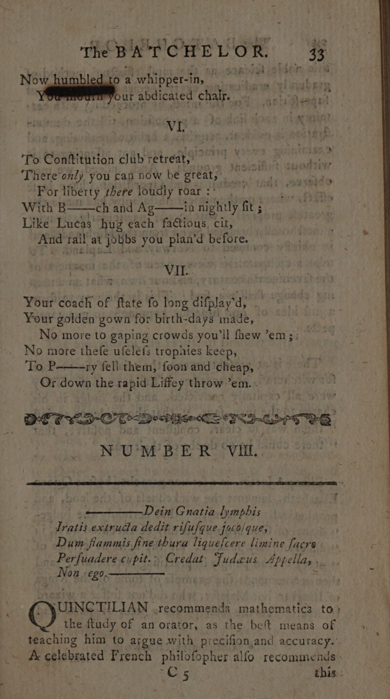 the DAY CHE LOR 43 Now bu toawhipper-in, is 2 | . . ur abdicated chalr. a eh a pe ay Be eta | To. Conftitution club: -etreaty’ Re MIS Thereonly, you can now be great, sit SNe For liberty there loudly roar :* ; With B——ch and Ag——ia nightly fit fit ; Like’ Lucas hug each fadtious, cit, And tail at jobbs you plan’d before. iP ROME MY Gk aatie Se 4 ‘ we : panes selenite isn gy Your coach of ftate fo long difplay’d, Your golden gown for birth-days made, No move to gaping crowds you'll fhew ’em;: No more thefe ufeléfs trophies keep, Tack ry fell them, 'foon and ‘cheap, © Gr down the rapid Liffey = ’em..: BETS OT Deitsenac a ee oD ¢ , N'U'M? BE RY vin, ~Dein Gnatia Lynphis “Iratis extruda dedit rifufque faco/que, Dum fiammis fine thura liquefcere limine facre» . ..Perfuadere cupit.> Credat Fudaeus. Appella, ._ _ Nox - ego, — . = C MUINCTILIAN recommends mathematics to» the ftudy of an orator, as the beft means of teaching him to argue with precifion.and accuracy.’ — Accelebrated French philofopher alfo recommends: Cs this.