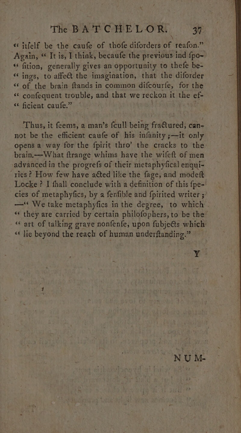 e \ «itfelf be the caufe of thofe diforders of reafon.” Again, “ It is, 1 think, becaufe the previous ind fpo~ fition, generally gives an opportunity to thefe be- ‘ings, to affect the imagination, that the diforder «¢ of the brain ftands in common difcourfe, for the “¢ confequent trouble, and that we reckon it the ef- “‘ ficient caufe.” ; Thus, it feems, a man’s {cull being fra@ured, can- . not be the efficient caufe of his infanity ;—it only opens a way for the fpirit thro’ the cracks to the brain.—W hat ftrange whims have the wifeft of men advanced in the progrefs of their metaphyfical enqui- ries? How few have atted like the fage, and modeft Locke ? I thall conclude with a definition of this fpe-' cies of metaphyfics, by a fenfible and fpirited writer ;- —‘« We take metaphyfics in the degree, to which - «« they are carried by certain philofophers, to be the ‘« art of talking grave nonfenfe, upon fubjeéts which «« lie beyond the reach of human underftanding.” . | NU M-