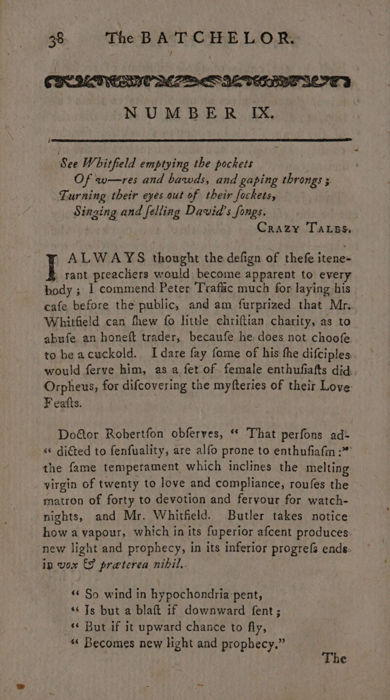 CBC MATION PES IENERRTSOOLY NUMBER IX, j See Whitfield emptying the pockets Of w—res and bawds, and gaping throngs 3 Turning their eyes out of their fockets, Singing and felling David's fongs. Crazy Tass. ALWAYS thought the defign of thefe itene- } rant preachers would become apparent to every body ; 1 commend Peter Traffic much for laying his — cafe before the public, and am furprized that Mr. Whitfield can fhew fo little chriftian charity, as to abufe an honeft trader, becaufe he does not choofe to be acuckold. Idare fay fome of his the difciples. would ferve him, as a fet of. female enthufiafts did. Orpheus, for difcovering the myfteries of their Love: F eatts. Doétor Robertfon obferves, “ That perfons ad- «« diéted to fenfuality, are alfo prone to enthufiafin :” the fame temperament which inclines the melting virgin of twenty to love and compliance, roufes the matron of forty to devotion and fervour for watch- nights, and Mr. Whitfeld. Butler takes notice how a vapour, which in its fuperior afcent produces new light and prophecy, in its inferior progrefs ends: in vox &amp;F preterea nibil.. ‘¢ So wind in hypochondria pent, ‘© Ts but a blaft if downward fent; _* But if it upward chance to fly, “ Becomes new light and prophecy.” The