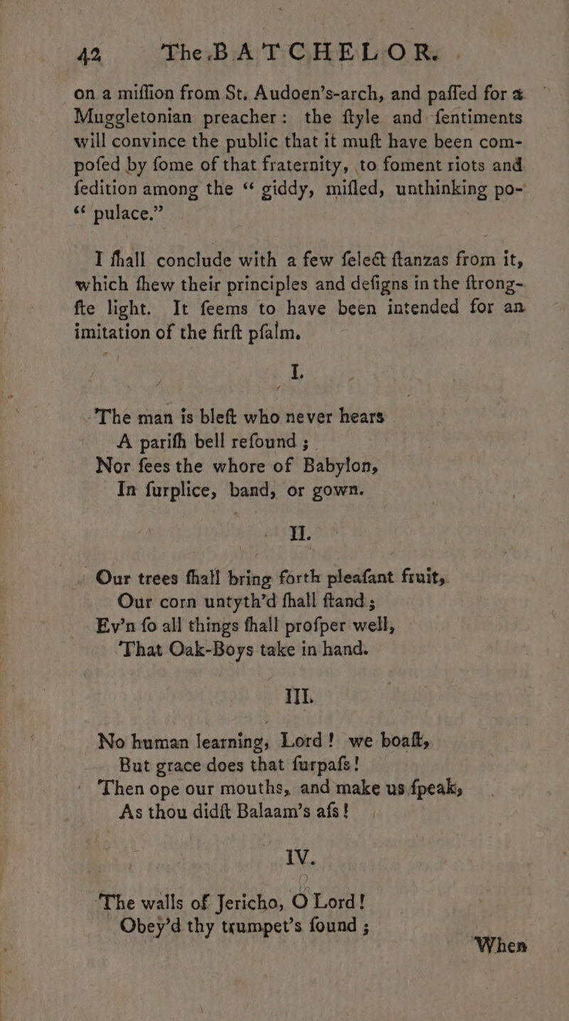 on a miflion from St. Audoen’s-arch, and paffed for « Muggletonian preacher: the ftyle and fentiments will convince the public that it muft have been com- pofed by fome of that fraternity, to foment riots and fedition among the “ giddy, mifled, unthinking po- “¢ pulace.” I fhall conclude with a few feleé ftanzas from it, which thew their principles and defigns in the ftrong- fte light. It feems to have been intended for an imitation of the firft pfalm. 4 L, The man is bleft who never hears A parith bell refound ; Nor fees the whore of Babylon, In furplice, band, or gown. I. . Our trees fhal! bring forth pleafant fruit. Our corn untyth’d fhall ftand ; Ev’n fo all things fhall profper well, That Oak-Boys take in hand. iI. No human learning, Lord! we boat, But grace does that furpafs! ' ‘Then ope our mouths, and make us fpeak, As thou didft Balaam’s afs! | IV. ‘The walls of Jericho, O Lord! - Obey’d thy trumpet’s found ; | : When