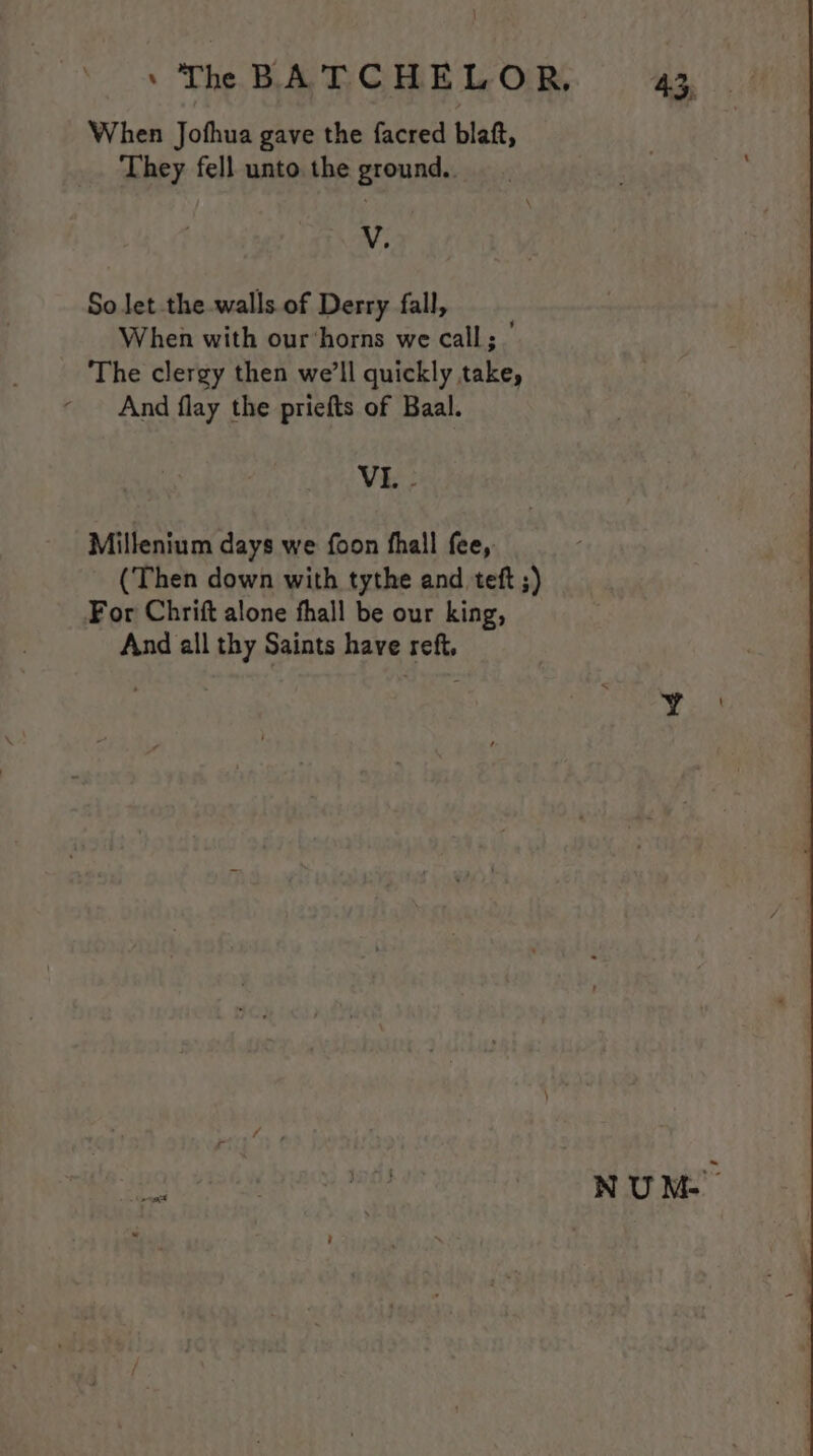 When Jofhua gave the facred blaft, They fell unto the ground.. V. So let the walls of Derry fall, When with our‘horns we call; ’ The clergy then we’ll quickly take, ‘ And flay the priefts of Baal. VI. Millenium days we foon thal fee, (Then down with tythe and teft ;) For Chrift alone fhall be our king, And all thy Saints have reft. Ha 8; NUM.