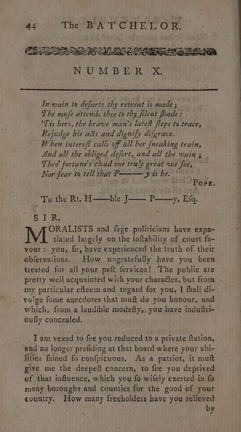 CLEAR NUMBER X. In vain to defarts thy retreat is made ; The mufe attends thee to thy filent fhade: Tis hers, the brave man’s lateft ffeps to trace, Rejudge bis a&s and dignify difgrace. When interef? calls off all her [neaking train, And all the obliged defert, and all the vain ; | Thro’ fortune's cloud one truly great we fee, ~~ Nor fear to tell that sae 9 is be.’ : Porz. _To the Rt. H——ble ip § I R, ORALISTS and fage politicians have expa- M tiated largely on the inftability of court fa- vour: you, fir, have experienced the truth of their obfervations. How ungratefully have you been treated for all your paft fervices! ‘Fhe public are pretty well acquainted with your character, but from - my particular efteem and regard for you, I fhall di- vulge fome anecdotes that muft do you honour, and which, from a laudible modefty, you have induftri- oufly concealed. _ Tam vexed to fee you reduced to a private ftation, and no longer prefiding at that board where your abi- lities thined fo confpicuous. As a patriot, it muft give me the deepeft concern, to fee you deprived of that influence, which you fo wifely exerted in fo many boroughs and counties for the good of your country. How many freeholders have you relieved by