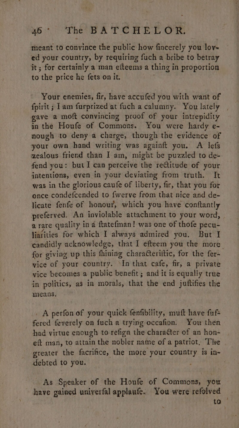 theant to convince the public how fincerely you lov~ ed your country, by requiring fuch a bribe to betray jt; for certainly a man eiteems a thing in proportion to the price he fets on it. Your enemies, fir, have accufed you with want of fpirit; 1am furprized at fuch acalumny. You lately , gave a moft convincing proof of your intrepidity in the Houfe of Commons. You were hardy e- nough to deny a charge, though the evidence of your own hand writing was againft you. A lefs zealous friend than I am, might be puzzled to de- fend you: but I can perceive the rectitude of your intentions, even.in your deviating from truth. It was in the glorious caufe of liberty, fir, that you for once condefcended to fwerve from that nice and de- licate fenfe of honour, which you have conftantly preferved. An inviolable attachment to your word, a rare quality in a ftatefman! was one of thofe pecu- liarities for which I always admired you. But I candidly acknowledge, that I efteem you the more for giving up this fhining characteriitic, for the fer~ vice of your country. ‘In that cafe, fir, a private vice becomes a public benefit ; and it is equally true in politics, as in morals, that the end juftifies the means. _ A perfonof your quick fenfibility, muft have fuf= fered feverely on fuch a trying occafion. Yow then had virtue enough to refign the chara¢ter of an hon- eft man, to attain the nobler name of a patriot, The greater the facrifice, the more your country is in- debted to you. As Speaker of the Houfe of Commons, you have gained univerfal applaufe. You were refolved to —
