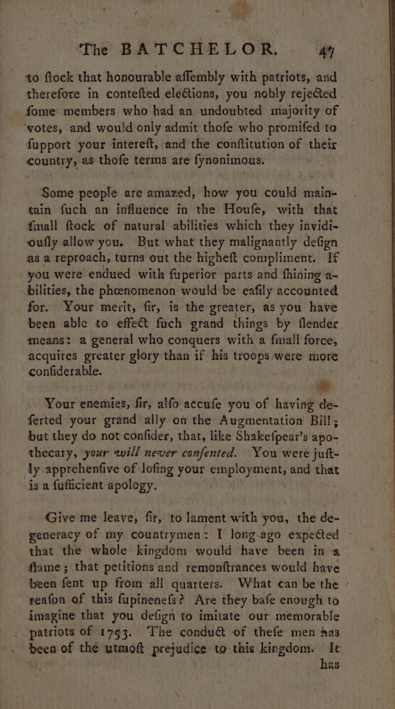 to ftock that honourable aflembly with patriots, and therefore in contefted elections, you nobly rejected fome members who had an undoubted majority of ‘votes, and would only admit thofe who promifed to fupport your intereft, and the conftitution of their country, as thofe terms are fynonimous. Some people are amazed, how you could main« tain fuch an influence in the Houfe, with that fmall ftock of natural abilities which they invidi- oufly allow you. But what they malignantly defign as a reproach, turns out the higheft compliment. If you were endued with fuperior parts and fhining a- bilities, the pheenomenon would be eafily accounted for. Your merit, fir, is the greater, as you have been able to effect fuch grand things by flender means: a general who conquers with a fmall force, acquires greater glory than if his troops were more confiderable. ci Your enemies, fir, alfo accufe you of having de- ferted your grand ally on the Augmentation Bill; but they do not confider, that, like Shakefpear’s apo- thecary, your will never confented. You were jutt- ly apprehenfive of lofing your employment, and that is a fufficient apology. Give me leave, fir, to lament with you, the de- generacy of my countrymen: I long-ago expeted that the whole kingdom would have been in a flame; that petitions and remonftrances would have been fent up from all quarters. What can be the - reafon of this fupinenefs? Are they bafe enough to imagine that you defign to imitate our memorable _ patriots of 1753. The conduct of thefe men has - of thé utmoft prejudice to this kingdom. Ie has