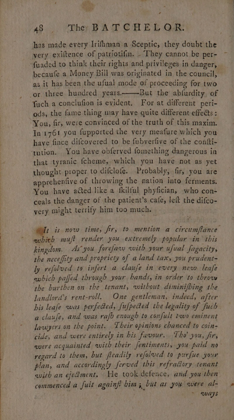 ; ath eo a 48. Thr BATCHEL QR: has made every Irifhman a Sceptic, they doubt the very exiftence of patriotifm. - ‘They cannot be per- becaufe a Moncey Bill was originated in the council, as it has been the ufual mode of proceeding for two But the abfurdity, of fuch a conclufion is evident. For at different peri- ods, the fame thing may have quite different effects : In 176! you fupported the very meafure which you have fince difcovered to be fubverfive of the confti- tution. You have obferved fomething dangerous in that tyranic fcheme, which you have not as yet thought proper to difclofe. Probably, fir, you are apprehenfive of throwing the nation into ferments. You have acted like a fkilful phyfician, who con- ceals the danger of the patient’s cafe, left the difco- very might terrify him too much. oF is now time, fir, to mention a circumffance wu ich muft render you extremely popular -in’ this kingdom. As” you forejaw with your ufual Jagacity, the necefiity and propriety of aland tax, you prudent- ly refolved to infert a claufe in every new leafe ewhich paffed through your bands, in order to throw the burthen on the tenant, without diminifbing the landlord’s rent-roll. One gentleman, indeed, after his leafe was perfected, fufpected the legality of fuch a claufe, and was rafb enough to confult two eminent lawyers on the point. Their opinions chanced to coin- cide, and were entirely in his favour... Tho’ you, fir, avere acquainted with their fentiments, you paid nao regard to them, but fleadily refolved to purfue your plan, and accordingly ferved this refradory tenant with an ejedment, He took defence, and you then commenced a fuit againf him; but as you were al- . ~ ways