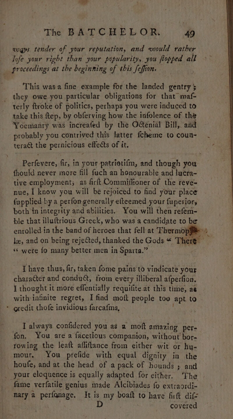 ways tender of your reputation, and would rather — dofe your right than your popularity, you flopped all proceedings at the beginning of this feffion. This wasia fine example for the landed gentry $ they owe you particular obligations for that maf- terly ftroke of politics, perhaps you were induced to take this ftep, by obferving how the infolence of the Yoemanry was increafed by the Octenial Bill, and probably you contrived this latter fcheme to coun- teract the pater effects of it. eh fir, in your patriotifm, and though you fhould never more fill fuch an honourable and lucra- tive employment; as firft Commiflioner of the reve- nue, I know you will be rejoiced to find your place fu pplied bya perfon generally efteemed your fupesior, both in integrity and abilities. You will then refem- ble that illuftrious Greek, who was a candidate to be enrolled in the band of heroes that fell at Thermop#i@>« le, and on being rejected, thanked the Gods “ There ‘‘ were fo many better men in Sparta.” I have thus, fir, taken fome pains to vindicate your character and condu&amp;, from every illiberal afperfion. I thought it more effentially requifite at this time, as with infinite regret, I find moft people too apt to * gredit thofe invidious farcafis, I always confidered you as a moft amazing per- fon, You are a facetious companion, without bor- rowing the leaft afliftance from either wit or hu- mour. You prefide with equal dignity in the houfe, and at the head of a pack of hounds ; and _ your eloquence is equally adapted for either. The ~ fame verfatile genius made Alcibiades fo extraordi- mary a perfanage. It is my boaft to have firft dif= D covered