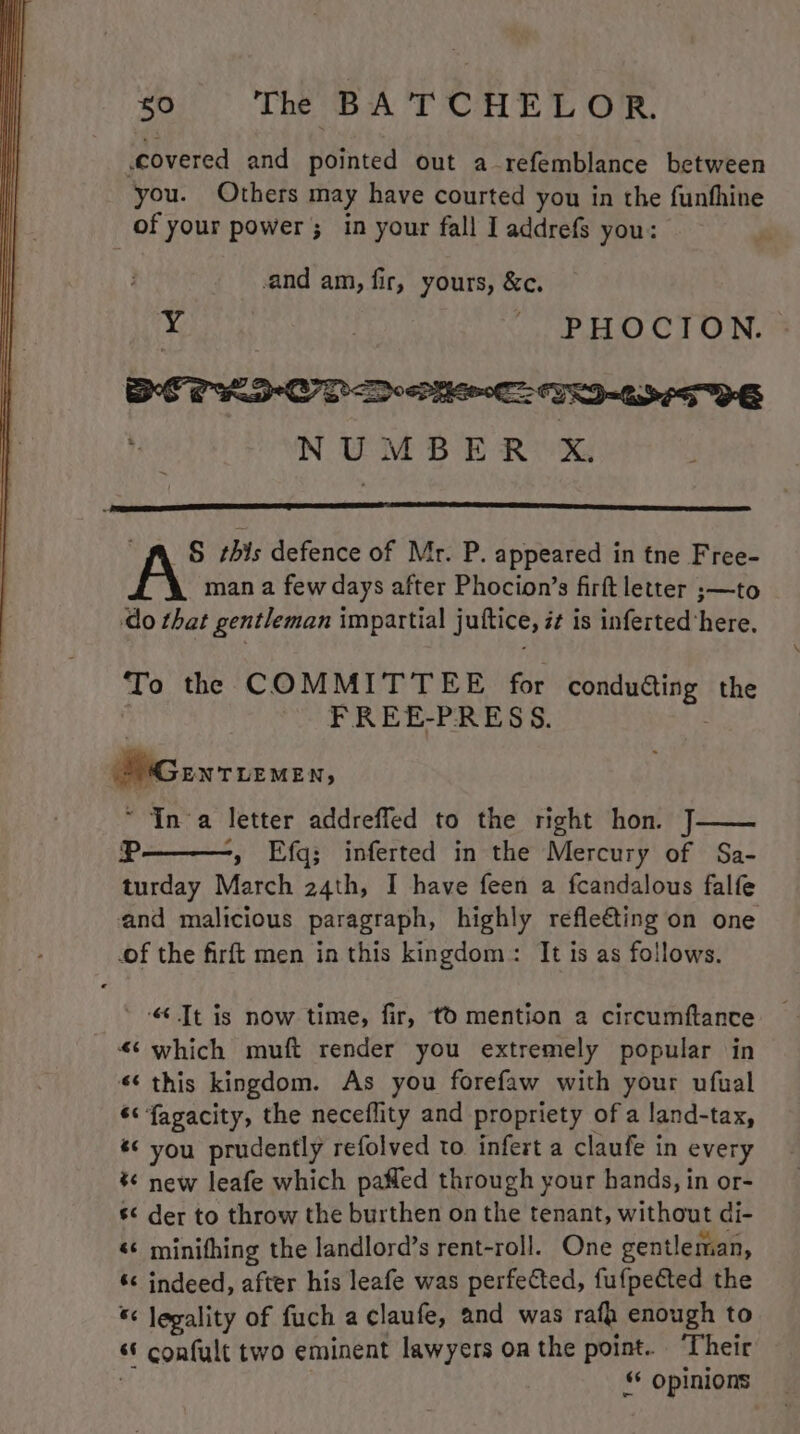 covered and pointed out a-refemblance between you. Others may have courted you in the funfhine of your power; in your fall I addrefs you: and am, fir, yours, &amp;c. HES | _ PHOCION. » NUMBER X i S this defence of Mr. P. appeared in tne Free- man a few days after Phocion’s firft letter ;—to ‘do that gentleman impartial juttice, it is inferted ‘here. To the COMMITTEE for conduéting the ; FREE-PRESS. S'Genturmen, ~ Ina letter addrefled to the right hon. J R -, Efq; inferted in the Mercury of Sa- turday March 24th, I have feen a fcandalous falfe and malicious paragraph, highly refle€ting on one of the firft men in this kingdom: It is as follows. ’ Jt is now time, fir, tO mention a circumftance “<‘ which muft render you extremely popular in «¢ this kingdom. As you forefaw with your ufual ‘< fagacity, the neceflity and propriety ofa land-tax, *¢ you prudently refolved to infert a claufe in every *¢ new leafe which pafled through your hands, in or- s der to throw the burthen on the tenant, without di- <* minithing the landlord’s rent-roll. One gentleman, ‘ indeed, after his leafe was perfected, fufpected the *< legality of fuch a claufe, and was rafa enough to “* confult two eminent lawyers on the point. ‘Their §* Opinions