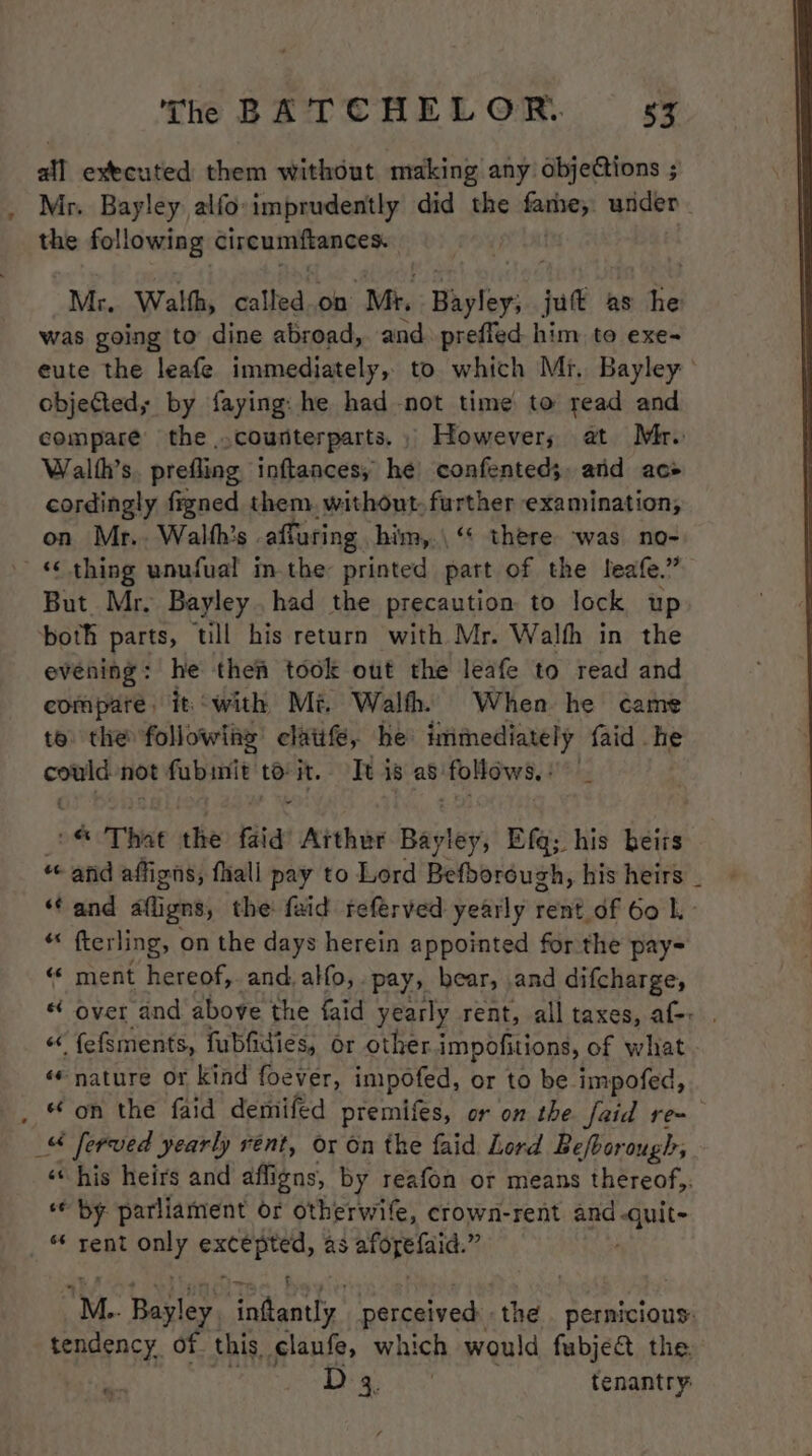 all executed them without making any objections ; Mr. Bayley alfo:imprudently did the ican under the following cireumiftances. Mr, Walth, called.on “Mi Hayley; jut as ane was going to dine abroad, and prefled him to exe~ eute the leafe immediately, to which Mr. Bayley objected; by faying: he had not time to read and compare’ the counterparts. However; at Mr. Walth’s. prefling inftances, he confented;, and ace cordingly figned them. without. further examination, on Mr.. Walth’s . affuring him,.\ ‘* there ‘was no- _«¢thing unufual im the: printed part of the leafe.” But Mr, Bayley. had the precaution to lock up both parts, till his return with Mr. Walfh in the evening: he then took out the leafe to read and compare. it with Mi. Walth. When he came te the followiae clatife, he immediately faid he sess not fubmit to it. Tt is as follows. : of That the fata Arthur Bayley, Efq; his beirs « and affigns, fhall pay to Lord Befborough, his heirs _ ‘Cand afligns, the: faid referved yearly rent df 60 L- *« fterling, on the days herein appointed for the pay= «« ment hereof,. and. alfo, . pay, bear, and difcharge, « over and above the faid yearly rent, all taxes, af: . “ {efsments, fubfidies, or other impofitions, of what - «© nature or kind foever, impofed, or to be impofed, _ &amp; on the faid demifed premifes, or on the faid re ie ferved yearly rent, or on the faid Lord Befboro: ough, «his heirs and affigns, by reafon or means thereof,. ‘© by parliament or otherwife, crown-rent and. bos “ rent oer sea as aiupyiait: 5 M.. Bayley ha hat perceived: the pernicious: tendency of this claufe, which would fubje&amp; the. Digs c tenantry: