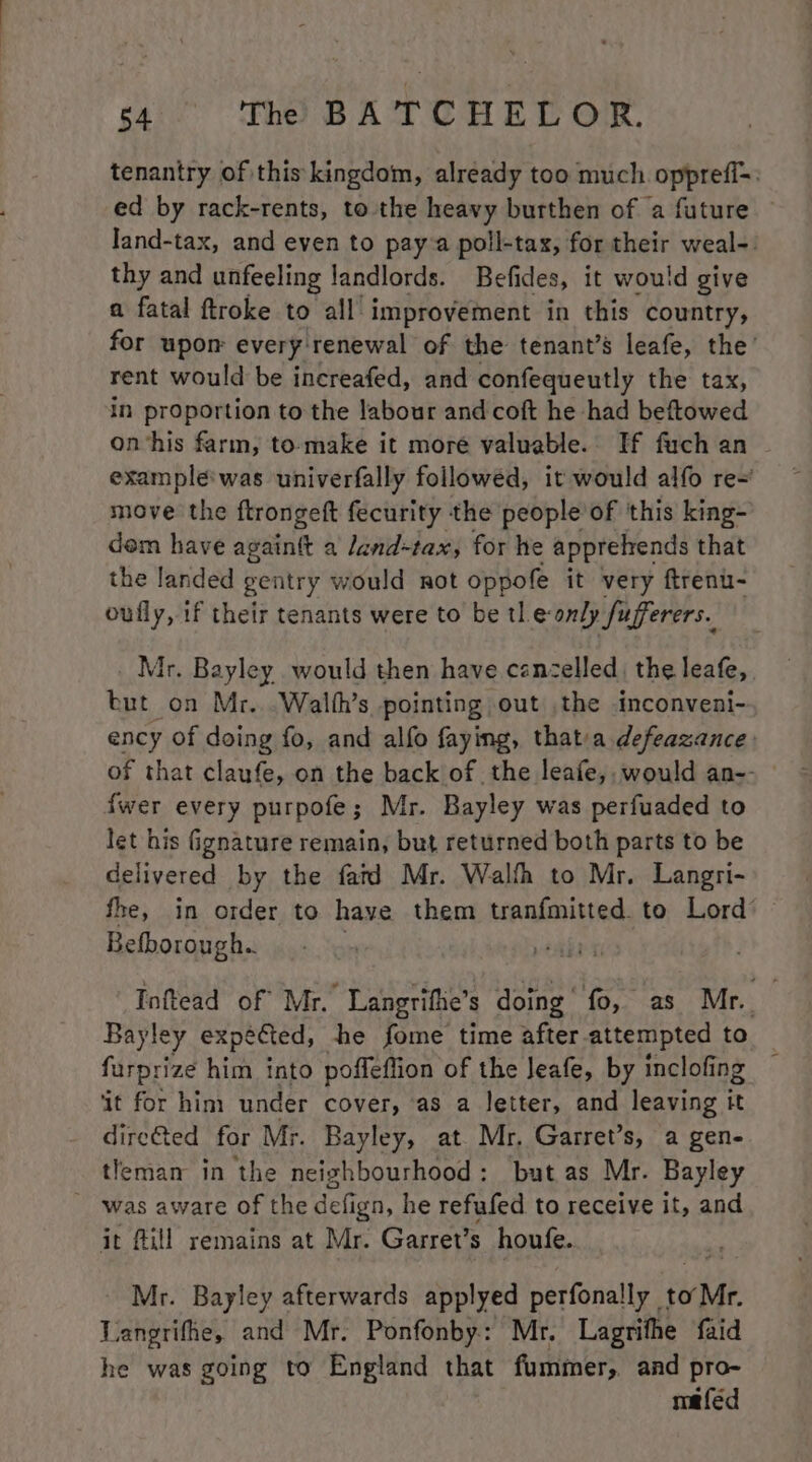 tenantry of this kingdom, already too much opprefi-: ed by rack-rents, to the heavy burthen of a future — Jand-tax, and even to pay a poll-tax, for their weal-. thy and unfeeling landlords. Befides, it would give a fatal ftroke to all improvement in this country, for upon every: renewal of the tenant’s leafe, the’ rent would be increafed, and confequeutly the tax, in proportion to the labour and coft he had beftowed on‘his farm, to-make it more valuable. If fuch an exampleé'was univerfally followed, it would alfo re~ move the ftrongeft fecurity the people’ of ‘this king- dem have againtt a Jand-tax, for he apprelrends that the landed gentry would not oppofe it very ftrenu- oufly, 1f their tenants were to be tle only fufferers. Mr. Bayley would then have cancelled, the leafe, but on Mr...Walth’s pointing out .the inconveni- ency of doing fo, and alfo faying, thatia defeazance of that claufe, on the back of the leafe,. would an-- {wer every purpofe; Mr. Bayley was perfuaded to let his Ggnature remain, but returned both parts to be delivered by the fatd Mr. Walfh to Mr. Langri- fhe, in order to have them tranfmitted to Lord’ — Befborough.. pear os Inftead of Mr. Langrifhe’s doing fo, as Mr. Bayley expected, he fome time after-attempted to furprize him into poffeflion of the Jeafe, by inclofing . ‘it for him under cover, as a letter, and leaving it dire€ted for Mr. Bayley, at Mr. Garret’s, a gen- tleman in the neighbourhood: but as Mr. Bayley was aware of the defign, he refufed to receive it, and it fill remains at Mr. Garret’s houfe. Mr. Bayley afterwards applyed perfonally to Mr. Langrifhe, and Mr. Ponfonby: Mr. Lagrifhe faid he was going to England that fummer, and pro- mafed