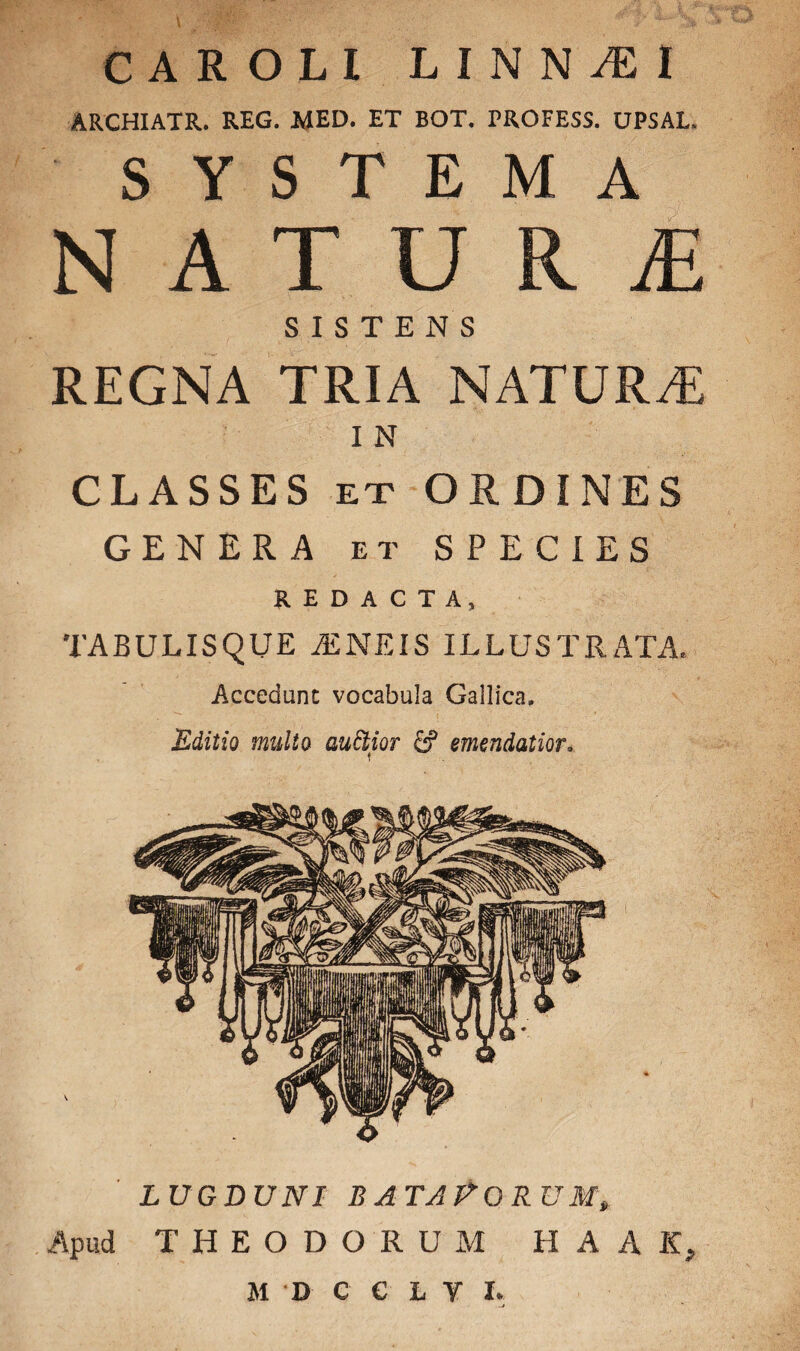 C A R OLI LINN^EI ARCHIATR. REG. MED. ET BOT. PROFESS. UPSAL. SYSTEMA NATURI SISTENS REGNA TRIA NATURA I N CLASSES ex ORDINES GENERA et SPECIES REDACTA, TABULISQUE AENEIS ILLUSTRATA, Accedunt vocabula Gallica, Editio multo aufoior £? emendatior, lugduni bataPorum» Apud THEODORUM H A A K, M D C C L Y L