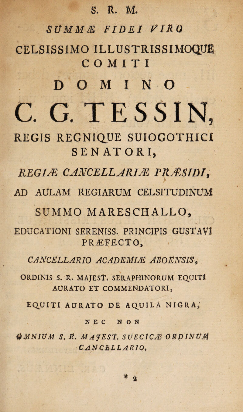S. R. M< SUMMM FIDEI VIRO CELSISSIMO ILLUSTRISSIMOQUS COMITI DOMINO C. G. TESSIN, REGIS REGNIQUE SUIOGOTHICI S E N AT O R I, \ REGINE CANCELLARIM FRMSlDIt i V * AD AULAM REGIARUM CELSITUDINUM SUMMO MARESCHALLO, EDUCATIONI SERENISS. PRINCIPIS GUSTAVI PRA2FECTO, CANCELLARIO ACADEMIA AB O ENSIS, ORDINIS S. R. MAJEST. SERAfHINORUM EQUIT* AURATO ET COMMENDATORI, EQUITI AURATO DE AQUILA NIGRA,’ NEC NON dMNIUM S. R. MAJEST. SUECtCA ORDINUM CANCELLARIO.