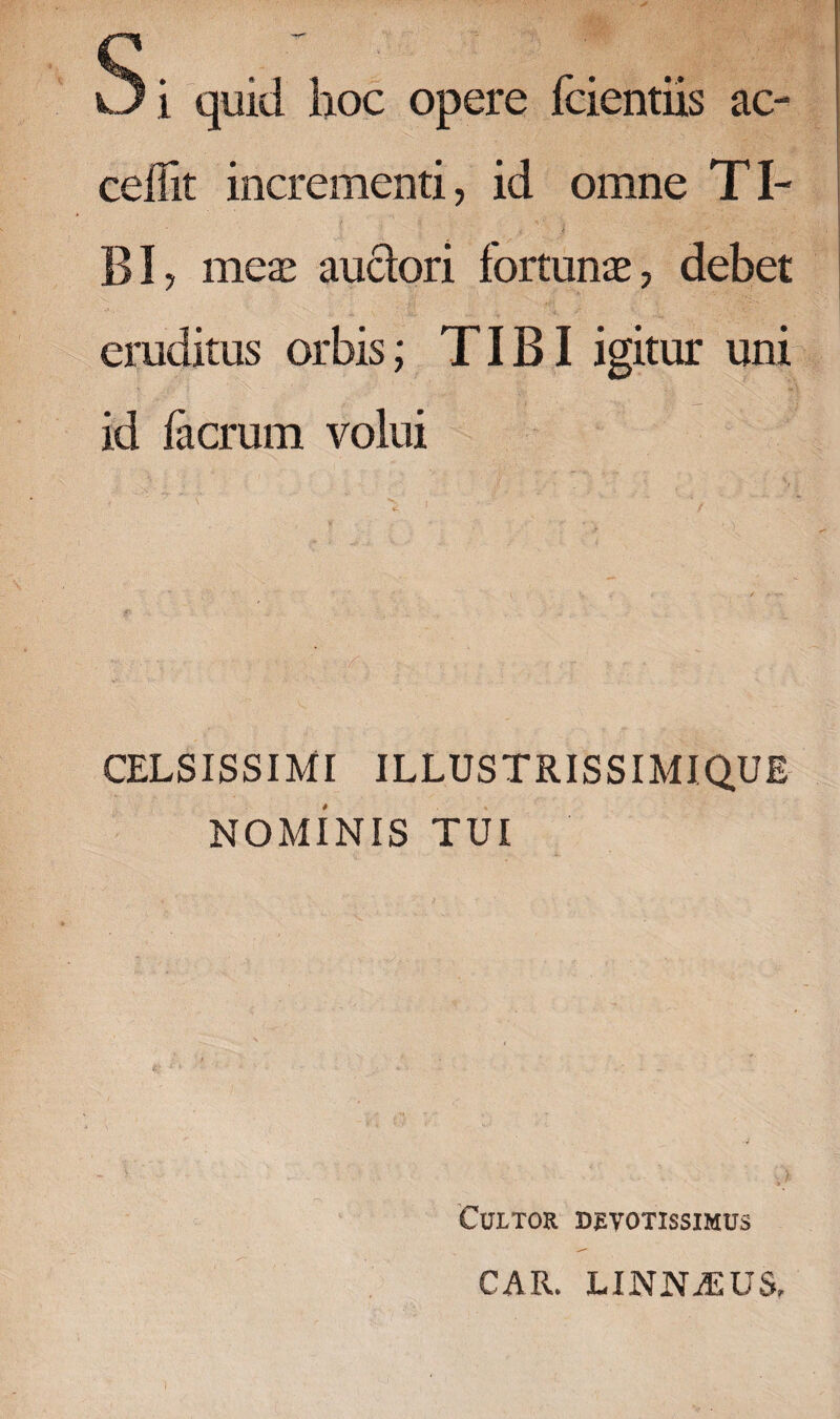 Si quid hoc opere fcientiis ac¬ cedit incrementi, id omne Tl- i , | , v>; i BI, meae auctori fortunae, debet eruditus orbis; TIBI igitur uni id facrum volui CELSISSIMI ILLUSTRISSIMIQUE NOMINIS TUI Cultor devotissimus CAR. LINNASUS,
