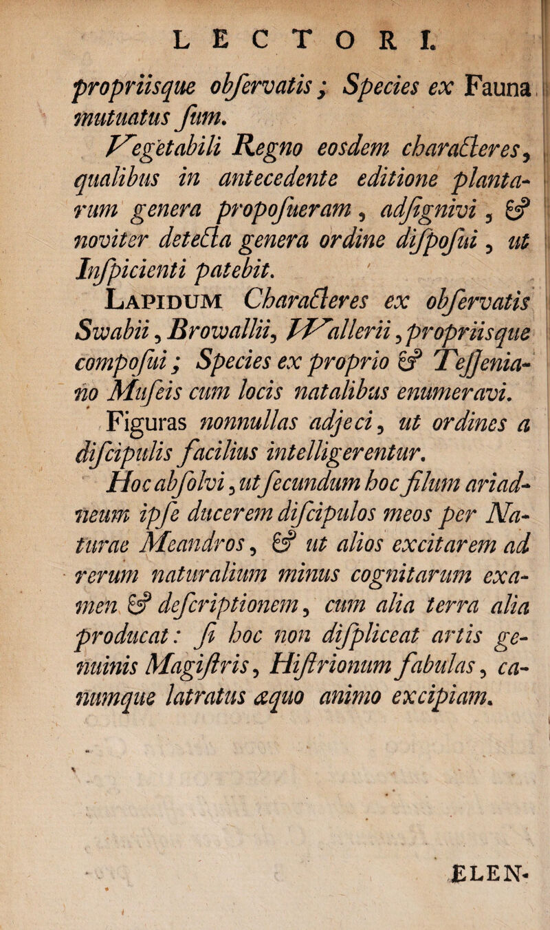 LECTORI. propriisque obfervatis; Species ex Fauna mutuatus fum. Vegetabili Regno eosdem charadteres, qualibus in antecedente editione planta- rum genera propofueram, adfignivi, 6? noviter detetta genera ordine difpofui, ut Infpicienti patebit. Lapidum Charadleres ex obfervatis Swabii, Brovjallii, JVallerii, propriisque compofui; Species ex proprio & Tejjenia- no Mufeis cum locis natalibus enumeravi. Figuras nonnullas adjeci, ut ordines a difcipulis facilius intelligerentur. Hoc abfolvi, utfecundum hoc filum ariad- neum ipfie ducerem dificipulos meos per Na¬ turae Meandros, 8? ut alios excitarem ad rerum naturalium minus cognitarum exa¬ men 8? defcriptionem, cum alia terra alia producat: fi hoc non difipliceat artis ge¬ nuinis Magifiris, Hifirionum fabulas, ca¬ numque latratus aquo animo excipiam. ELEN-