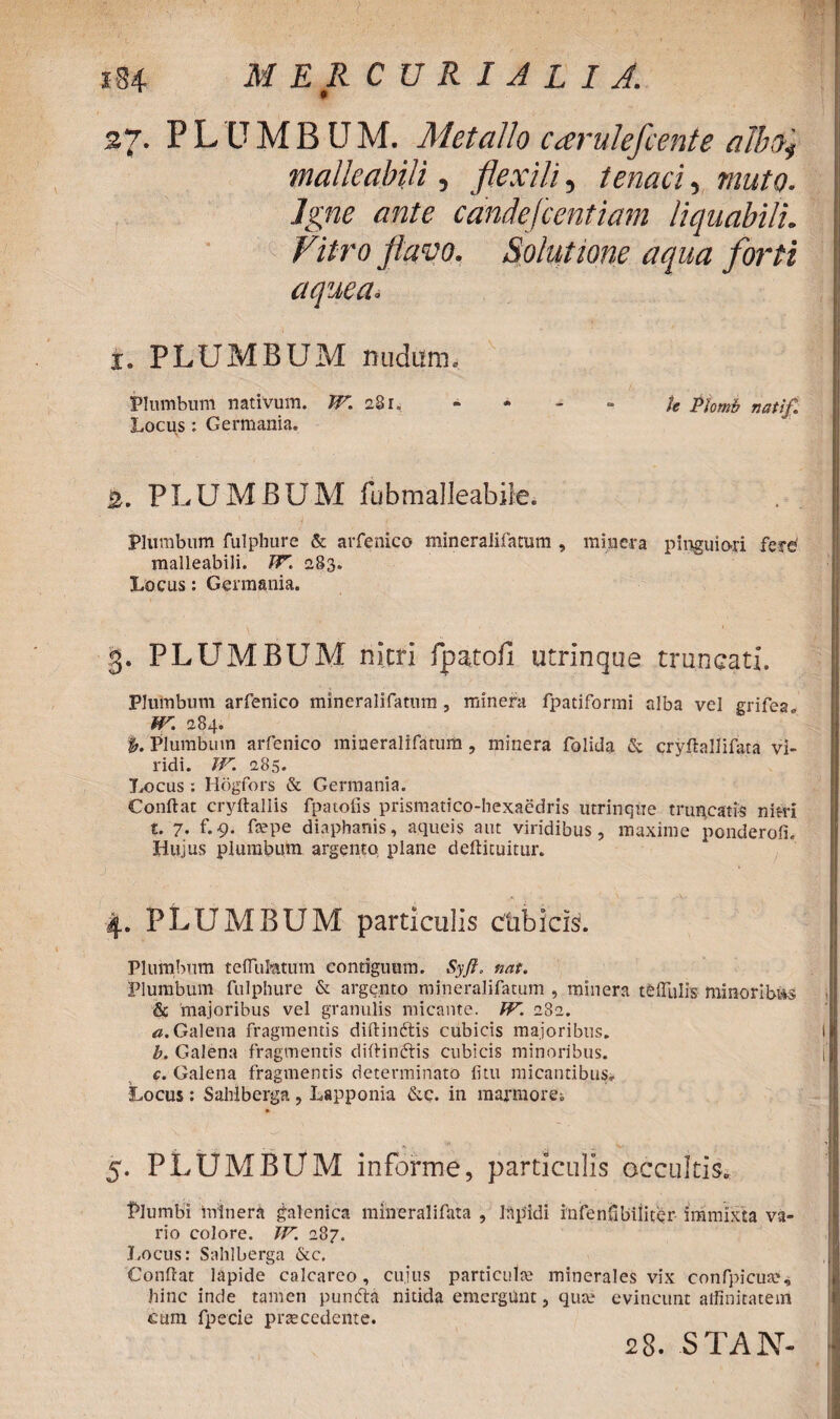 0 27. PLUMBUM. Metallo carulefcente alb$4 malleabili, flexili, tenaci, muto. Igne ante candefcentiam liquabili. Vitro flavo. Solutione aqua forti aquea. i. PLUMBUM nudum. Plumbum nativum. W. 281. - - - - te Phmb natif Locus: Germania. 2. PLUMBUM fubmalleabile. Plumbum fulphure & arfenico mineralifatum , mia era pinguiori fere malleabili. IV. 283. Locus: Germania. 3. PLUMBUM nitri fpatofi utrinque truncati. Plumbum arfenico mineralifatum , minera fpatiformi alba vel grifea. W. 284. %. Plumbum arfenico mineralifatum , minera folida & cryflallifata vi¬ ridi. W. 285. Locus: Hogfors & Germania. Conflat cryftallis fp a tofis prismatico-hexaedris utrinque truncatis nitri t. 7. f.9. faepe diaphanis, aqueis aut viridibus, maxime ponderofi. Hujus plumbum argento plane defticuitur. 4. PLUMBUM particulis ctibicis. Plumbum teffuMtum contiguum. Syft, nat. Plumbum fulphure & argento mineralifatum , minera teffulis minoribiis & 'majoribus vel granulis micante. IV. 282. «.Galena fragmentis diftinftis cubicis majoribus. b. Galena fragmentis diftindtis cubicis minoribus. c. Galena fragmentis determinato litu micantibus» Locus: Sahlberga, Lapponia &c. in marmorei 5. PLUMBUM informe, particulis occultis» Plumbi minera galenica mineralifhta , Iapidi infenfibiliter immixta va¬ rio colore. IV. 287. Locus: Sahlberga &c. Conflat lapide calcareo, cujus particulae minerales vix confpicus?, hinc inde tamen puntfta nitida emergunt, qua: evincunt affinitatem etira fpecie praecedente. 28. STAN-
