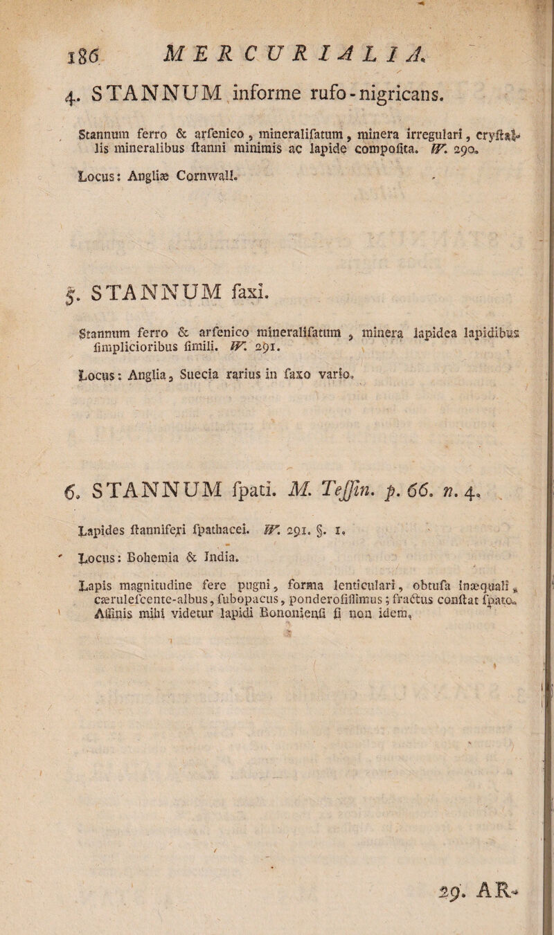 4. STANNUM informe rufo - nigricans. Stannum ferro & arfenico , mineralifatum , minera irregulari, cryftal- lis mineralibus flanni minimis ac lapide compoflta. IV. 290,, Locus: Anglii CornwaU. 5. STANNUM faxi. Stannum ferro & arfenico mineralifatum ? minera lapidea lapidibus fimplicioribus fimili. W. 291. Locus: Anglia, Suecia rarius in faxo vario» 6. STANNUM fpati. M. Tejjin. p. 66. n. 4, Lapides flannifeji fpathacei. W. 291. §. i. Locus: Bohemia & India. Lapis magnitudine fere pugni, forma lenticulari, obtufa inaequali % cserulefcente-albus, fubopacus, ponderofillimus; fractus conflat fpatcw Affinis mihi videtur lapidi Bononienfl fi non idem.