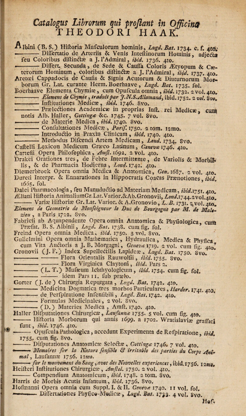THEODORI HAAK. Albini (B. S.) Hiftoria Mufculorum hominis, Lugd.Bat. 1734. c. f. 4(0,’ --Differtatio de Arteriis & Venis Inteftinorum Hominis, adjeCta feu Coloribus diftindfoe a J. 1’Admiral, ibid. 1736. 4to. .i-Differt. Secunda, de Sede & Cauffa Coloris JEtyopum & Ce¬ terorum Hominum, coloribus diftindtae a J. 1’Admiral, ibid. 1737. 4to. Aretoei Cappadocis de Caufis & Signis Acutorum & Diuturnorum Mor¬ borum Gr. Lat. curante Herm. Boerhaave, Lugd. Bat. 1735. fol. Boerhaave Elementa Chymise, cum Opufcula omnia , ibid. 1732. 2 volato» ■ - Elemens de Chytnie , traduitpar J.N.S.Allamand, ibid. 1752. 2 vol. 2 vol -Inftitutiones Medice, ibid. 1746. 8vo. • -- Pneledtiones Academice in proprias Infl. rei Medice, cuia notis Alb. Haller, Gottingec &c. 1745. 7 vol. 8vo. .-de Materie Medica, ibid. 1740. 8vo. -Confultationes Medicse , Parif. 1750. 2 tom. icmo. - — IntroduCtio in Praxin Clinicam , ibid. 1740. 4to. --Methodus Difcendi Artem Medicam, Lond. 1734. 8vo. Caftelli Lexicon Medicum Greco Latinum, Genevoei746. 4to. Cartefii Opera Philofophica, Amfl. 1692. 2 vol. 4to. Drakei Orationes tres, de Febre Intermittente, de Variolis & Morbifc lis, & de Pharmacia Hodierna , Lond. 1742. 4to. Diemerbroek Opera omnia Medica & Anatomica, Gen. 1687. 2 vol. 4to. Dureti Interpr. & Ennarationes in Hippocratis Coacas Praenotiones' ibid 1665. fol. Dalei Pbarmacologia, feu ManuduCtio ad Materiam Medicam, ibid.i?$i. 410«. /Eliani Hiftoria AnimaliumGr.Lat.Varior.&Ab.Gronovii, L0Ki.1744.2vol.4tol -Varia; Hiftoriae Gr. Lat. Varior. & A.Gronovio, L B. 1731. \ vol. ^tol Elemens de Geometris de Monfeigneur le Duc de Bourgogne par M. de Male- zieu , a Paris 1722. 8vo. Fabricii ab Aquapendente Opera omnia Anatomica & Phyfiologica, cmn Prtefat. B. S. Albinii, Lugd. Bat. 1738. cum fig. fol. Freind Opera omnia Medica, ibid. 1750. 3 vol. 8vo. Gillicimini Opera omnia Mathematica , Hydraulica, Medica & Phyffca cum Vita AuCtoris a J. B. Morgagni, Geneva 1719. 2 vol. cum fig. Atal Gronovii (J. F.) Index Supellectilis Lapideae, Lugd.Bat. 1750. 8vo. — - -Flora Orientalis Rauwolfii, ibid. 1755. 8vo. --Flora Virginica Claytoni, ibid. Pars 2. -- (L. T.) Mufamm Ichthyologicum, ibid. 1754. cum fig. fol. ---idem Parsn. fub prsel*o. Gorter (J. de) Chirurgia Repurgata, Lvgd. Bat. 1742. 4to. • -'Medicina Dogmatica tres morbos Particulares , Harder. 1741. 4?$, • --- de Perfpirationc Infenfibili, Lugd. Bat. 1742. 410. • - Formulas Medicinales, 2vol. 8vo. • -■ (D.) Materies Medica , Amft. 1740. 410. Haller Difputationes Chirurgicae, Laufanna 1755. 5 vol. cum fig. 4to. ■ -Hiftoria Morborum qui annis 1699. a 1702. Wratislavia; gr affati funt, ibid. 1746. 4to. -- Opufcula Pathologica, accedunt Experimenta de Refpiratione ibid. 1755. cum fig. 8vo. ■ -Difputationes Anatomica; SeleCtae, Gottinga 1746. 7 vol. 4to. ——1 '■ Memoires far la Nature fenfible & irritable des parties du Corps Ani* mal, Laufannae 1756. 12mo. —■ fur le mouvement du Sang, avec des Nouvelles experiences, ibid. 1756. 1 21112» Heifteri Inftitutiones Chirurgica;, Amflel. 1750. 2 vol. 4to. • -Compendium Anatomicum, ibid. 1748. 2 tom, 8vo. Harris de Morbis Acutis Infantum, ibid. 1736. 8vo. Hofmanni Opera omnia cum Suppi. I. &II. Genevoe 1740. 11 vol. fol. 1 ■■ ■■ Differtariones Phyfico^Mudicse, Lugd.Bat, 1733. 4 vol. 8vo. Hef.