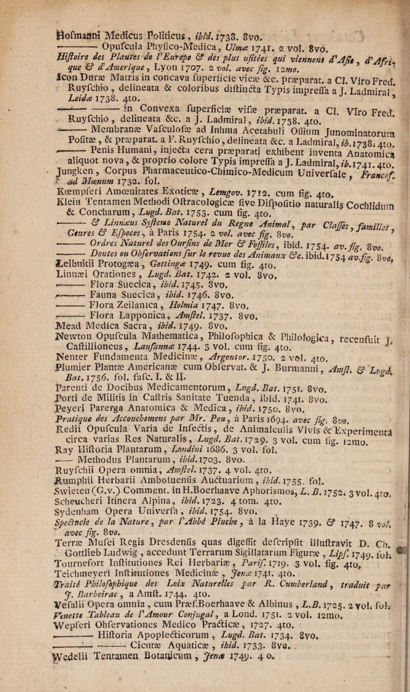 Bofmazini Medicus Politicus, ibid. 1738. Svo. ■-Opufcula Phyfico-Medica, Ulmee 1741. 2 vol. 8vo. Hiftoire des Plantes de VEurope & des plus ufitees qui viennent d'Afie d’Afri que & 1VAmerique, Lyon 1707. 2 vol. avec flg. limo. ’ J 1 icon Duras Matris in concava fuperficie vicae &c. praeparat. a Cl. ViroFred Ruyfchio , delineata & coloribus diftinda Typis impreiTa a T. Ladmiral * Leida 1738. 4to. * -in Convexa fuperficiae vifae praeparat. a Cl. Viro Fred Ruyfchio, delineata &c. a J. Ladmiral , ibid. 17^8. 4to. • -Membranae Vafculofae ad Inlima Acetabuli Ollium Tunominatorum Pofitte, & praeparat, a F. Ruyfchio, delineata &c. a Ladmiral, ib. 1738, /lio. • -Penis Humani, injeda cera praeparati exhibent inventa Anatomica aliquot nova, & proprio colore Typis imprefla a J. Ladmiral, ib. 1741 4to Jungken, Corpus Pharmaceutico-Cbitnico-Medicum Univerfale Francof • ad Moenum 1732. fol. * Roempferi Amoenitates Exotica, Lemgov. 1712. cum fig. 4to Klein Tentamen Methodi Oftracologicae five Difnofitio naturalis CocMidum & Concharum, Lugd. Bat. 1753. cum fig. 4to. v,ocmiaum • - <5? Linritsus Syfieme Naturel du Regne Animal, par Clades, familia Gtnres & Efpeces, a Paris 1754.. 2 vel. avec fig. 8vo. J 9 • - Ordres Naturel desOurfins de Mer & Fojfiles, ibid. 1754. av.fig. 8vo --Dentes ou Obfervations fiur le revue des Animaux &e. ibid. 1754 av.fi*. 8'vo JLeibnitii Protogsea, Getting<e 1749. cum fig. 4to. ' Linnnei Orationes , Lugd. Bat. 1742. 2 vol. 8vo» ——- Flora Suecica, ibid. 1745. 8vo. —— Fauna Suecica, ibid. 1746. 8vo. -Flora Zeilanica, Holmia 1747. 8vo. --Flora Lapponica, Amftel. 1737. 8vo. Mead Medica Sacra, ibid. 1749. 8vo. INfewton Opufcula Mathematica, Philofophica & Philologica, recenfuit j Caftillioneus, LauJantuc 1744. 3 vol. cum fig. 4to. ’ 1 Nenter Fundamenta Medicina;, Argentor. 1750. a vol. 4to. Plumier Plantae Americanae cum Obfervat. & J. Burmanni. Amd Ff ‘JmrA Bat. 1756. fol. fafe. I. &«. ’ J S<h Parenti de Docibus Medicamentorum, Lngd.Bat. 1751. 8vo. Porti de Militis in Caftris Sanitate Tuenda, ibid. 1741. 8vo. Peyeri Parerga Anatomica & Medica, ibid. 1750. 8vo. Pratique des Accouchttnens par Mr. Pen, a Paris 1694. avec fig- Svs. Redii Opufcula Varia de Infe&is, de Animalculis Vivis & Experimenta circa varias Res Naturalis, Lugd. Bat. 1729. 3 vol. cum fig. 121110, Ray Hiftoria Plantarum, Londini 1686. 3 vol. fol. — Methodus Plantarum, ibid. 1703. 8vo. Ruyfchii Opera omnia, Amftel. 1737. 4 vol. 4to. Rumphii Herbarii Amboineniis Auduarium, ibid. 1755. fol. Swieten (G.v.) Comment. inH.Boerhaave Aphorismos, L. B. 1752* 3 vol. 4tm Scheucheri Itinera Alpina, ibid. 1723. 4 tom. 4to, * ( Sydenham Opera Univerfa, ibid. 1754. 8vo. SpeFtncle de la Nature, par VAbbd Plucbe, a la Haye 1739. & 1747. 8 vol. avec fig. 8vo. Terrae Mufei Regis Dresdenfis quas digeffit dcferipfit iiluftravit D. Ch. Gottlieb Ludwig , accedunt Terrarum Sigillatarum Figurae , Lipfi. 1749. f<_>h ® : Tournefort Inftitutiones Rei Herbaria;, Par i fi. 1719. 3 vol. fig. 4to, Teichmeyeri Inftitutiones Medicinae , jenec 1741. 4to. Traiti Pbilofiophique des Loix Natnrelles par R. Cnmbetiand, traduit par J. Barbeirac , a Amft. 1744. 4to. Vefalii Opera omnia , cum Praef.Boerhaave & Albinus, L.B. 1725. 2 vol. foh Venette Tableau de V Amour Conjuga fi a Lond. 1751. 2 vol. 121110. Wepferi Ohfervationes Medico Pradicse, 1727. 4to. --Hiftoria Apopledicorum , Lugd. Bat. 1734. 8vo. .---Cicutae Aquaticae , ibid. 1733. 8vo. .