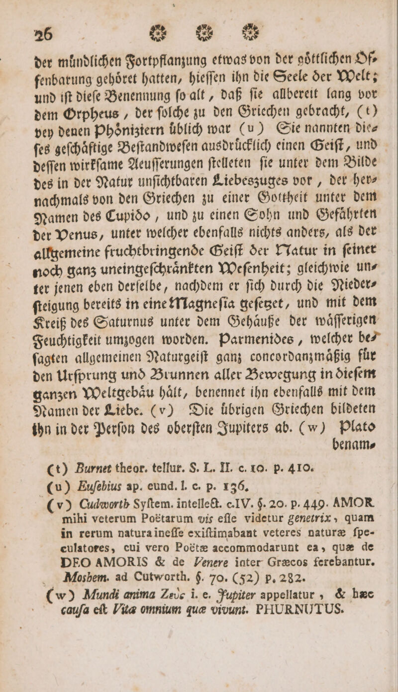 265 83 83 der mündlichen Fortpflanzung etwas von der goͤttlichen Of⸗ fenbatung gehoͤret hatten, hieſſen ihn die Seele der Welt; und iſt dieſe Benennung ſo alt, daß ſie allbereit lang vor dem Orpheus, der ſolche zu den Griechen gebracht, (t) vey denen Phöniziern uͤblich war (u) Sie nannten die⸗ ſes geſchaͤftige Beſtandweſen ausdrücklich einen Geiſt, und deſſen wirkſame Aeuſſerungen ſtelleten ſie unter dem Bilde des in der Natur unſichtbaren Liebeszuges vor, der her⸗ nachmals von den Griechen zu einer Gottheit unter dem Namen des Cupiòdo, und zu einen Sohn und Gefaͤhrten der Venus, unter welcher ebenfalls nichts anders, als der allgemeine fruchtbringende Geiſt der Natur in ſeiner noch ganz uneingeſchraͤnkten Weſenheit; gleichwie un⸗ ter jenen eben derſelbe, nachdem er ſich durch die Nieder⸗ ſteigung bereits in eine Magneſia geſetzet, und mit dem Kreiß des Saturnus unter dem Gehaͤuße der waͤſſerigen Feuchtigkeit umzogen worden. Parmenides, welcher bei fagten allgemeinen Naturgeiſt ganz concordanzmäßig für den Urſprung und Brunnen aller Bewegung in dieſem ganzen Weltgebaͤu haͤlt, benennet ihn ebenfalls mit dem damen der Liebe. (v) Die übrigen Griechen bildeten ihn in der Perſon des oberſten Jupiters ab. (w) Plato | benams Ct) Burnet theor. tellur. S. L. II. c. 10. p. 410. (u) Euſebius ap. eund. I. c. p. 136. N (v) Cudwortb Syltem. intelledt. e. IV. 5. 20. p. 449. AMOR mihi veterum Poëtarum vis eſſe videtur genetrix ; quam in rerum natura ineſſe exiſtimabant veteres naturæ ſpe- eulatores, cui vero Poëtæ accommodarunt ea, quæ de DEO AMORIS &amp; de Venere inter Græcos ferebantur. MMosbem. ad Cutworth. $. 70. (52) p. 282. (w) Mundi anima Zeus i. e. Jupiter appellatur, &amp; hæe caufa eit Vita omnium que vivunt. PHURNUTUS.