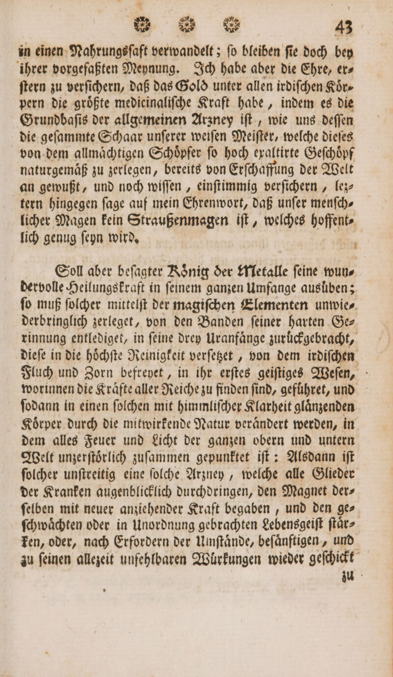 in einen Nahrungsſaft verwandelt; fo bleiben fie. doch bey ihrer vorgefaßten Meynung. Ich habe aber die Ehre, er⸗ ſtern zu verſichern, daß das Gold unter allen irdiſchen Koͤr⸗ pern die groͤßte medicinaliſche Kraft habe, indem es die Grundbaſis der allgemeinen Arzney iſt, wie uns deſſen die geſammte Schaar unſerer weiſen Meiſter, welche dieſes von dem allmaͤchtigen Schoͤpfer ſo hoch exaltirte Geſchoͤpf naturgemäß zu zerlegen, bereits von Erſchaffung der Welt an gewußt, und noch wiſſen, einſtimmig verſichern, lez⸗ tern hingegen ſage auf mein Ehrenwort, daß unſer menſch⸗ licher Magen Fein Straußenmagen iſt, welches hoffent⸗ lich genug ſeyn wird. N Soll aber beſagter Konig der Metalle feine wun⸗ dervolle Heilungskraft in feinem ganzen Umfange ausüben; fo muß ſolcher mittelſt der magiſchen Elementen unwie⸗ derbringlich zerleget, von den Banden feiner harten Ger rinnung entlediget, in feine drey Uranfaͤnge zurückgebracht, dieſe in die hoͤchſte Reinigkeit verſetzet, von dem irdiſchen Fluch und Zorn befreyet, in ihr erſtes geiſtiges Weſen, worinnen die Kräfte aller Reiche zu finden find, geführet, und ſodann in einen ſolchen mit himmliſcher Klarheit glaͤnzenden Koͤrper durch die mitwirkende Natur veraͤndert werden, in dem alles Feuer und Licht der ganzen obern und untern Welt unzerſtoͤrlich zuſammen gepunktet iſt: Alsdann iſt ſolcher unſtreitig eine ſolche Arzuey, welche alle Glieder der Kranken augenblicklich durchdringen, den Magnet der⸗ ſelben mit neuer anziehender Kraft begaben, und den ge» ſchwaͤchten oder in Unordnung gebrachten Lebensgeiſt ſtaͤr⸗ ken, oder, nach Erfordern der Unmſtaͤnde, beſaͤnftigen, und zu ſeinen allezeit unfehlbaren Wuͤrkungen wieder geſchickt | zu