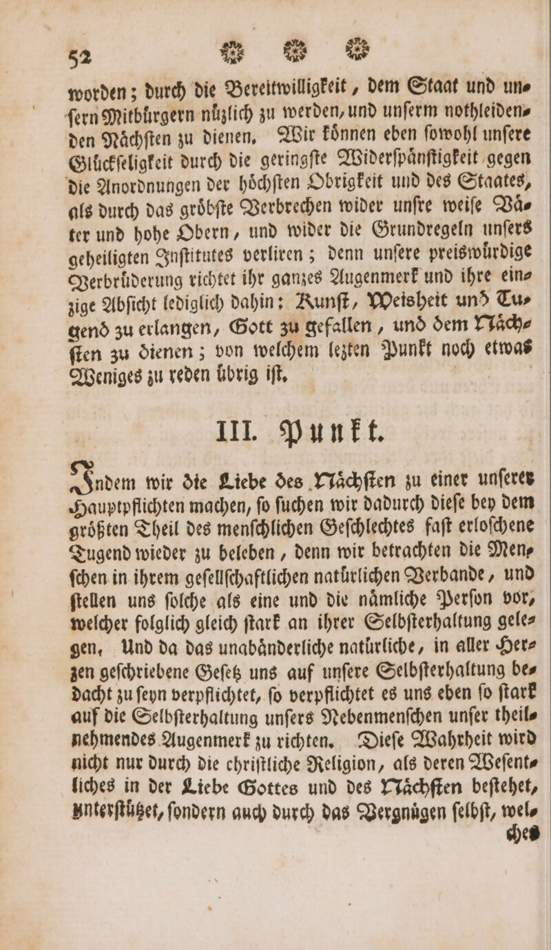 worden; durch die Bereitwilligkeit, dem Staat und un⸗ fern Mitbürgern nüͤzlich zu werden, und unſerm nothleiden⸗ den Naͤchſten zu dienen. Wir koͤnnen eben ſowohl unſere Glückſeligkeit durch die geringfte Widerſpaͤnſtigkeit gegen die Anordnungen der hoͤchſten Obrigkeit und des Staates, als durch das groͤbſte Verbrechen wider unfte weiſe Vaͤ⸗ ter und hohe Obern, und wider die Grundregeln unſers geheiligten Inſtitutes verliren; denn unſere preiswuͤrdige Verbruͤderung richtet ihr ganzes Augenmerk und ihre ein⸗ zige Abſicht lediglich dahin: Kunſt, Weisheit und Tu⸗ gend zu erlangen, Gott zu gefallen, und dem Naͤch⸗ ſten zu dienen; von welchem lezten Punkt noch etwas Weniges zu reden übrig iſt. nn III. Punkt. Indem wir die Liebe des Naͤchſten zu einer unſerer Hauptpflichten machen, fo ſuchen wir dadurch dieſe bey dem größten Theil des menſchlichen Geſchlechtes faſt erloſchene Tugend wieder zu beleben, denn wir betrachten die Men⸗ ſchen in ihrem geſellſchaftlichen natürlichen Verbande, und ſtellen uns ſolche als eine und die naͤmliche Perſon vor, welcher folglich gleich ſtark an ihrer Selbſterhaltung gele⸗ gen. Und da das unabaͤnderliche natürliche, in aller Her⸗ zen geſchriebene Geſetz uns auf unſere Selbſterhaltung be⸗ dacht zu ſeyn verpflichtet, ſo verpflichtet es uns eben ſo ſtark auf die Selbſterhaltung unſers Nebenmenſchen unſer theil⸗ nehmendes Augenmerk zu richten. Dieſe Wahrheit wird nicht nur durch die chriſtliche Religion, als deren Weſent⸗ liches in der Liebe Gottes und des Naͤchſten beſtehet, Interſtützet, ſondern auch durch das Vergnügen ſelbſt, wel⸗ ches