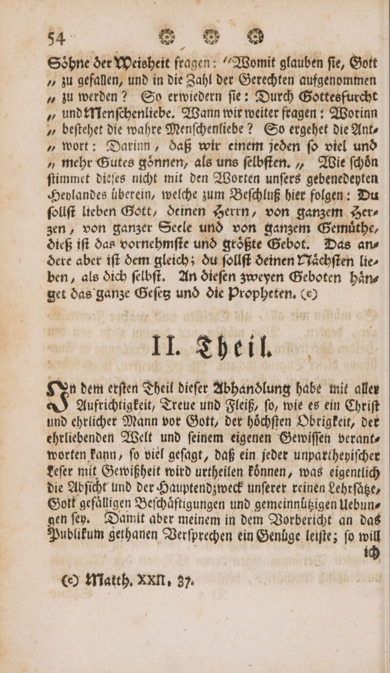 54° s = u Söhne der Weisheit fragen: Womit glauben fie, Gott „zu gefallen, und in die Zahl der Gerechten aufgenommen „ zu werden? So erwiedern fie: Durch Gottes furcht „ und Menſchenliebe. Wann wir weiter fragen: Worinn „ beſtehet die wahre Menſchenliebe? So ergehet die Ant „ wort: Darinn, daß wir einem jeden ſo viel und „mehr Gutes gönnen, als uns felbften. „ Wie ſchoͤn ſtimmet dieſes nicht mit den Worten unſers gebenedeyten Heylandes überein, welche zum Beſchluß hier folgen: Du ſollſt lieben Gott, deinen Herrn, von ganzem Her zen, von ganzer Seele und von ganzem Gemuͤthe, dieß iſt das vornehmſte und groͤßte Gebot. Das an⸗ dere aber iſt dem gleich; du ſollſt deinen Naͤchſten lie⸗ ben, als dich ſelbſt. An dieſen zweyen Geboten haͤn⸗ get das ganze Geſetz und die Propheten. (e) II. Theil. En dem erſten Theil dieſer Abhandlung ab mit aller J Aufrichtigkeit, T Treue und Fleiß, ſo, wie es ein Chriſt und ehrlicher Mann vor Gott, der hoͤchſten Obrigkeit, der ehrliebenden Welt und ſeinem eigenen Gewiſſen verant⸗ worten kann, ſo viel geſagt, daß ein jeder unpartheyiſcher Leſer mit Gewißheit wird urtheilen koͤnnen, was eigentlich die Abſicht und der Hauptendzweck unſerer reinen Lehrſaͤtze, Gott gefaͤlligen Beſchaͤftigungen und gemeinnuͤtzigen Uebun⸗ gen ſey. Damit aber meinem in dem Vorbericht an das e gethanen Verſprechen ein Genuͤge leiſte; fo 7 i ce) Matth. XXII, 37.