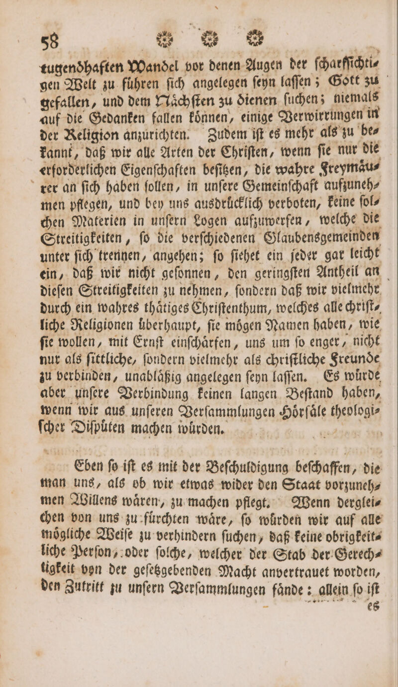 tugendhaften Wandel vor denen Augen der ſcharſſichti⸗ gen Welt zu führen ſich angelegen ſeyn laſſen; Gott zu gefallen, und dem Naͤchſten zu dienen ſuchen; niemals auf die Gedanken fallen koͤnnen, einige Verwirrungen in der Religion anzurichten. Zudem iſt es mehr als zu be⸗ kannt, daß wir alle Arten der Chriſten, wenn ſie nur die erforderlichen Eigenſchaften beſitzen, die wahre Freymaͤu⸗ rer an ſich haben ſollen, in unſere Gemeinſchaft aufzuneh⸗ men pflegen, und bey uns ausdrücklich verboten, keine ſol⸗ chen Materien in unſern Logen aufzuwerfen, welche die Streitigkeiten, ſo die verſchiedenen Glaubensgemeinden unter ſich trennen, angehen; ſo ſiehet ein jeder gar leicht ein, daß wir nicht geſonnen, den geringſten Antheil an dieſen Streitigkeiten zu nehmen, ſondern daß wir vielmehr, durch ein wahres thaͤtiges Chriſtenthum, welches alle chriſt⸗ liche Religionen überhaupt, fie mögen Namen haben, wie fie wollen, mit Ernſt einſchaͤrfen, uns um fo enger, nicht nur als ſittliche, ſondern vielmehr als chriftliche Freunde zu verbinden, unablaͤßig angelegen ſeyn laſſen. Es würde, aber unſere Verbindung keinen langen Beſtand haben, wenn wir aus unſeren Verſammlungen Hoͤrſaͤle theologi⸗ ſcher Diſputen machen wurden. Eben ſo iſt es mit der Beſchuldigung beſchaffen, die man uns, als ob wir etwas wider den Staat vorzuneh⸗ men Willens waͤren, zu machen pflegt. Wenn derglei⸗ chen von uns zu fuͤrchten wäre, ſo würden wir auf alle mögliche Weiſe zu verhindern ſuchen, daß keine obrigkeit⸗ liche Perſon, oder ſolche, welcher der Stab der Gerech⸗ tigkeit von der geſetzgebenden Macht anvertrauet worden, den Zutritt zu unſern Verſammlungen faͤnde: allein fo iſt F 8