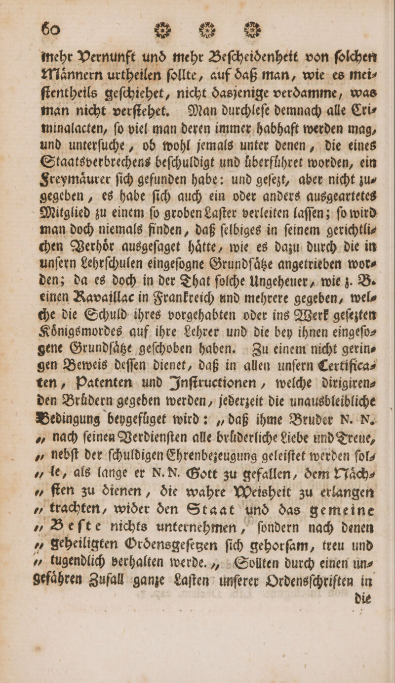 mehr Vernunft und mehr Beſcheidenheit von ſolchen Maͤnnern urtheilen ſollte, auf daß man, wie es mei⸗ ſtentheils geſchiehet, nicht dasjenige verdamme, was man nicht verſtehet. Man durchleſe demnach alle Cri⸗ minalacten, ſo viel man deren immer habhaft werden mag, und unterſuche, ob wohl jemals unter denen, die eines Staatsverbrechens beſchuldigt und uͤberführet worden, ein Freymaͤurer ſich gefunden habe: und geſezt, aber nicht zu⸗ gegeben, es habe ſich auch ein oder anders ausgeartetes Mitglied zu einem ſo groben Laſter verleiten laſſen; ſo wird man doch niemals finden, daß ſelbiges in ſeinem gerichtli⸗ chen Verhoͤr ausgeſaget haͤtte, wie es dazu durch die in unſern Lehrſchulen eingeſogne Grundſaͤtze angetrieben wor⸗ den; da es doch in der That ſolche Ungeheuer, wie z. B. einen Kavaillac in Frankreich und mehrere gegeben, wel⸗ che die Schuld ihres vorgehabten oder ins Werk geſezten Koͤnigsmordes auf ihre Lehrer und die bey ihnen eingeſo⸗ gene Grundſaͤtze geſchoben haben. Zu einem nicht gerin⸗ gen Beweis deſſen dienet, daß in allen unſern Certificas ten, Patenten und Inſtructionen, welche dirigiren⸗ den Bruͤdern gegeben werden, jederzeit die unausbleibliche Bedingung beygefüget wird: „daß ihme Bruder N. N. „ nach feinen Verdienſten alle brüderliche Liebe und Treue, „ nebſt der ſchuldigen Ehrenbezeugung geleiſtet werden ſol⸗ „ le, als lange er N. N. Gott zu gefallen, dem Naͤch⸗ ſten zu dienen, die wahre Weisheit zu erlangen Z trachten, wider den Staat und das gemeine „Beſte nichts unternehmen, ſondern nach denen „ geheiligten Ordensgefegen ſich gehorſam, treu und „ tugendlich verhalten werde., Sollten durch einen un⸗ gefaͤhren Zufall ganze Laſten unſerer Ordensſchriſten in die
