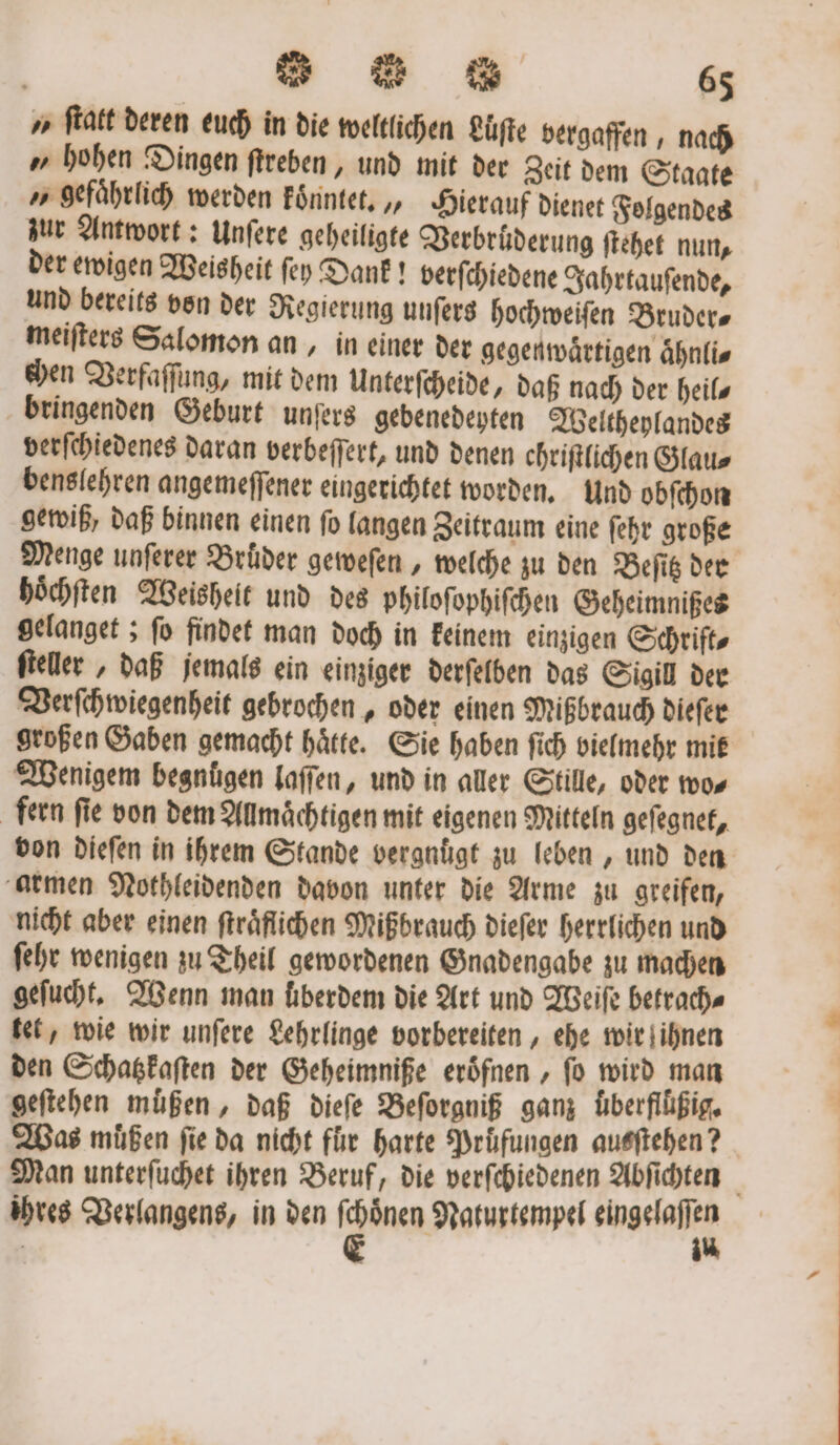 u ſtatt deren euch in die weltlichen Luͤſte bergaffen, nach „hohen Dingen ſtreben, und mit der Zeit dem Staate » gefährlich werden koͤnntet. ‚, Hierauf dienet Folgendes zur Antwort: Unſere geheiligte Verbruͤderung ſtehet nun, der ewigen Weisheit ſey Dank! berſchiedene Jahrtauſende, und bereits von der Regierung unfers hochweiſen Bruders meiſters Salomon an, in einer der gegenwaͤrtigen aͤhnli⸗ chen Verfaſſung, mit dem Unterſcheide, daß nach der heils bringenden Geburt unſers gebenedeyten Weltheylandes verſchiedenes daran verbeſſert, und denen chriſtlichen Glau⸗ benslehren angemeſſener eingerichtet worden. Und obſchon gewiß, daß binnen einen ſo langen Zeitraum eine ſehr große Menge unſerer Bruͤder geweſen, welche zu den Beſitz der hoͤchſten Weisheit und des philoſophiſchen Geheimnißes gelanget; ſo findet man doch in keinem einzigen Schrift⸗ ſteller, daß jemals ein einziger derſelben das Sigill der Verſchwiegenheit gebrochen, oder einen Mißbrauch dieſer großen Gaben gemacht haͤtte. Sie haben ſich vielmehr mik Wenigem begnügen laſſen, und in aller Stille, oder wo⸗ fern ſie von dem Allmaͤchtigen mit eigenen Mitteln geſegnet, von dieſen in ihrem Stande vergnuͤgt zu leben, und den armen Nothleidenden davon unter die Arme zu greifen, nicht aber einen ſtraͤflichen Mißbrauch dieſer herrlichen und ſehr wenigen zu Theil gewordenen Gnadengabe zu machen geſucht. Wenn man überdem die Art und Weiſe betrach⸗ tet, wie wir unſere Lehrlinge vorbereiten, ehe wir ihnen den Schatzkaſten der Geheimniße eröfnen , fo wird man geſtehen muͤßen, daß dieſe Beſorgniß ganz überflüßig. Was müßen fie da nicht für harte Prüfungen ausſtehen? Man unterſuchet ihren Beruf, die verſchiedenen Abfichten ihres Verlangens, in den ga Naturtempel ae