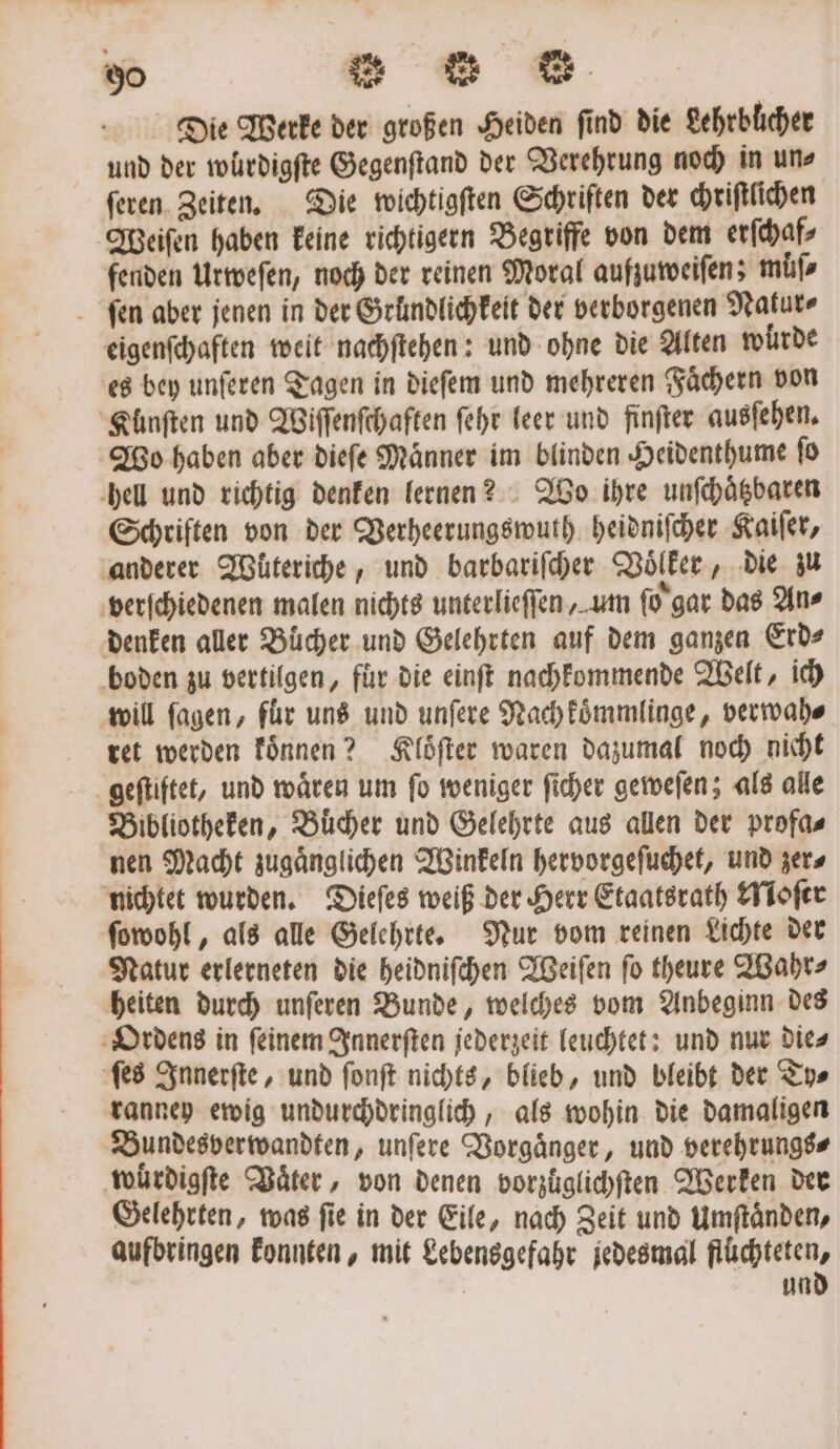 Die Werke der großen Heiden find die Lehrbücher und der wurdigſte Gegenſtand der Verehrung noch in uns ſeren Zeiten. Die wichtigſten Schriften der chriſtlichen Weiſen haben keine richtigern Begriffe von dem erſchaf⸗ fenden Urweſen, noch der reinen Moral aufzuweiſen; müs ſen aber jenen in der Gründlichkeit der verborgenen Natur⸗ eigenſchaften weit nachſtehen: und ohne die Alten würde es bey unferen Tagen in dieſem und mehreren Fächern von Kunſten und Wiſſenſchaften ſehr leer und finfter ausſehen. Wo haben aber dieſe Maͤnner im blinden Heidenthume ſo hell und richtig denken lernen? Wo ihre unſchaͤtzbaren Schriften von der Verheerungswuth heidniſcher Kaiſer, anderer Wuͤteriche, und barbariſcher Voͤlker, die zu verſchiedenen malen nichts unterlieſſen, um ſo gar das An⸗ denken aller Bücher und Gelehrten auf dem ganzen Erd⸗ boden zu vertilgen, fuͤr die einſt nachkommende Welt, ich will ſagen, für uns und unſere Nach koͤmmlinge, verwah⸗ ret werden koͤnnen? Kloͤſter waren dazumal noch nicht geſtiftet, und wären um fo weniger ſicher geweſen; als alle Bibliotheken, Bücher und Gelehrte aus allen der profa⸗ nen Macht zugaͤnglichen Winkeln hervorgeſuchet, und zer⸗ nichtet wurden. Dieſes weiß der Herr Etaatsrath Moſer ſowohl, als alle Gelehrte. Nur vom reinen Lichte der Natur erlerneten die heidniſchen Weiſen ſo theure Wahr⸗ heiten durch unſeren Bunde, welches vom Anbeginn des Ordens in ſeinem Innerſten jederzeit leuchtet: und nur die⸗ ſes Innerſte, und ſonſt nichts, blieb, und bleibt der Ty⸗ ranney ewig undurchdringlich, als wohin die damaligen Bundesverwandten, unſere Vorgaͤnger, und verehrungs⸗ wuͤrdigſte Vaͤter, von denen vorzüͤglichſten Werken der Gelehrten, was ſie in der Eile, nach Zeit und Umſtaͤnden, aufbringen konnten, mit Lebensgefahr jedesmal flüchteten, und