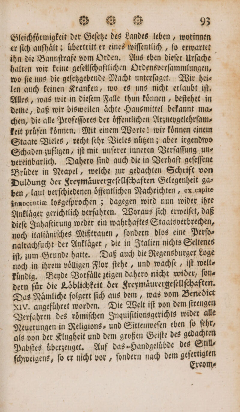 Gleichfoͤrmigkeit der Geſetze des Landes leben, worinnen er ſich aufhaͤlt; uͤbertritt er eines wiſſentlich, fo erwartet ihn die Bannſtrafe vom Orden. Aus eben dieſer Urſache halten wir keine geſellſchaftlichen Ordensverſammlungen, wo ſie uns die geſetzgebende Macht unterſaget. Wir hei⸗ len auch keinen Kranken, wo es uns nicht erlaubt iſt. Alles, was wir in dieſem Falle thun koͤnnen, beſtehet in deme, daß wir bisweilen aͤchte Hausmittel bekannt mas chen, die alle Profeſſores der oͤffentlichen Arzneygelehrſam⸗ keit prüfen koͤnnen. Mit einem Worte! wir koͤnnen einem Staate Vieles, recht ſehr Vieles nutzen; aber irgendwo Schaden zufügen, iſt mit unſerer inneren Verfaſſung un⸗ vereinbarlich. Dahero ſind auch die in Verhaft geſeſſene Brüder in Neapel, welche zur gedachten Schrift von Duldung der Sreymaͤurergeſellſchaften Gelegenheit gas ben, laut verſchiedenen oͤffentlichen Nachrichten, ex capite innocentiæ losgeſprochen; dagegen wird nun wider ihre Ankläger gerichtlich verfahren. Woraus ſich erweiſet, daß dieſe Inhaſtirung weder ein wahrhaftes Staatsverbrechen, noch italiaͤniſches Mißtrauen, ſondern dlos eine Perſo⸗ nalrachſucht der Anklaͤger, die in Italien nichts Seltenes iſt, zum Grunde hatte. Daß auch die Regensburger Loge noch in ihrem völligen Flor ſtehe, und wachſe, iſt welt⸗ kundig. Beyde Vorfälle zeigen Dahero nicht wider, ſon⸗ dern für die Loͤblichkeit der Freymaͤurergeſellſchaften. Das Naͤmliche folgert ſich aus dem, was vom Benedict XIV. angeführet worden. Die Welt iſt von dem ſtrengen Verfahren des roͤmiſchen Inquiſitionsgerichts wider alle Neuerungen in Religions- und Sittenweſen eben ſo ehr, als von der Klugheit und dem großen Geiſte des gedachten Pabſtes uͤberzeuget. Auf das- Handgeluͤbde des Stils ſchweigens, fo er nicht vor, ſondern nach dem gefertigten Exeom⸗ —