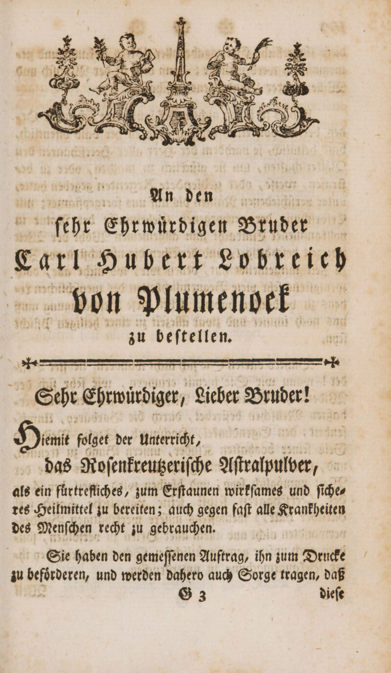 f . Fa u) Ge te Sehr ehre, . Lieber Bruder! Ha folget der unterricht, das Roſenkreutzeriſche Aſtralpulber/ als ein fuͤrtrefliches, zum Erſtaunen wirkſames und ſiche⸗ | res Heilmittel zu bereiten; auch gegen faſt alle Krankheiten des Menſchen recht zu gebrauchen. Sie haben den gemeſſenen Auftrag, ihn zum Drucke G 3 dieſe