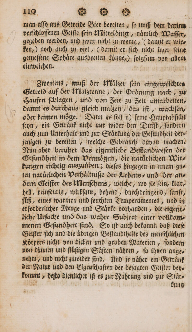 man alſo aus Getreide Bier bereiten, ſo muß dem darinn verſchloſſenen Geiſte fein Mittelding, naͤmlich Waſſer, gegeben werden, und zwar nicht zu wenig, (damit er wir⸗ ken,) noch auch zu viel, (damit er ſich nicht über feine gemeſſene Sphäre ausbreiten koͤnne,) 1 glam vor alem einweichen. Nun Zweytens, muß der Maͤlzer fein eingeweichtes Getreid auf der Malztenne, der Groͤnung nach, zu Haufen ſchlagen, und von Zeit zu Zeit umarbeiten, damit es durchaus gleich malzen, das iſt, wachfen, oder keimen möge. Dann es ſoll 1) feine Hauptabſicht ſeyn, ein Getränk nicht nur wider den Durſt, ſondern auch zum Unterhalt und zur Staͤrkung der Geſundheit der⸗ jenigen zu bereiten, welche Gebrauch davon machen. Nun aber beruhet das eigentliche Beſtandweſen der Oeſundheit in dem Vermögen, die natürlichen Wir⸗ kungen richtig auszuuͤben; dieſes hingegen in einem gu⸗ ten natürlichen Verhaͤltniße der Lebens ⸗ und der ans dern Geiſter des Menſchens, welche, wo ſie fein, klar, hell, reinfeurig, wirkſam, behend, durchdringend, ſanft, füß, eines warmen und feuchten Temperamentes, und in erforderlicher Menge und Staͤrke vorhanden, die eigent⸗ liche Urſache und das wahre Subject einer vollkom⸗ menen Geſuno heit find. So iſt auch bekannt, daß dieſe Geiſter ſich und die ubrigen Beſtandtheile des menſchlichen Koͤrpers nicht von dicken und groben Materien, ſondern von dünnen und flüßigen Saͤften naͤhren, fo ihnen ange⸗ nehm, und nicht zuwider ſind. Und je naͤher ein Getraͤnk der Natur und den Eigenſchaften der beſagten Geiſter bey, — / deſto Be iſt es zur Nahrung und zur Staͤr⸗ kung