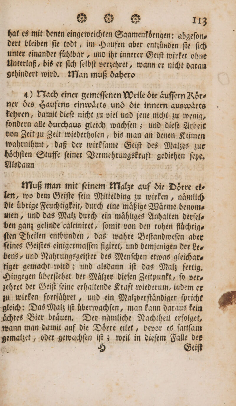 hat es mit denen eingeweichten Saamenkoͤrngen: abgefons dert bleiben ſie todt, im Haufen aber entzünden ſie ſich unter einander fuͤhlbar, und ihr innerer Geiſt wirket ohne Unterlaß, bis er ſich ſelbſt verzehret, wann er nicht daran gehindert wird. Man muß dahero ö 4) Nach einer gemeſſenen Weile die aͤuſſern Roͤr⸗ ner des Haufens einwaͤrts und die innern auswaͤrts kehren, damit dieſe nicht zu viel und jene nicht zu wenig, ſondern alle durchaus gleich wachſen; und dieſe Arbeit von Zeit zu Zeit wiederholen, bis man an denen Keimen wahrnihmt, daß der wirkſame Geiſt des Malzes zur hoͤchſten Stuffe ſeiner Vermehrungskraft gediehen ſeye. Alsdann 1 Ye Muß man mit feinem Malze auf die Doͤrre ei⸗ len, wo dem Geiſte ſein Mittelding zu wirken, naͤmlich die übrige Feuchtigkeit, durch eine mäßige Wärme benom⸗ men, und das Malz durch ein maͤhliges Anhalten derſel— ben ganz gelinde caleiniret, ſomit von den rohen flüchtig« ſten Theilen entbunden, das wahre Beſtandweſen aber feines Geiſtes einigermaſſen figiret, und demjenigen der Le, bens⸗ und Nahrungsgeiſter des Menſchen etwas gleichar⸗ tiger gemacht wird; und alsdann iſt das Malz fertig. Hingegen überſiehet der Maͤlzer dieſen Zeitpunkt, fo ver zehret der Geiſt ſeine erhaltende Kraft wiederum, indem er zu wirken fortfaͤhret, und ein Malzverſtaͤndiger ſpricht gleich: Das Malz iſt uberwachſen, man kann daraus kein aͤchtes Bier braͤuen. Der naͤmliche Nachtheil erfolget, wann man damit auf die Doͤrre eilet, bevor es ſattſam gemalzet, oder gewachſen iſt; weil in dieſem Falle dee . | | 5 | Geiſt