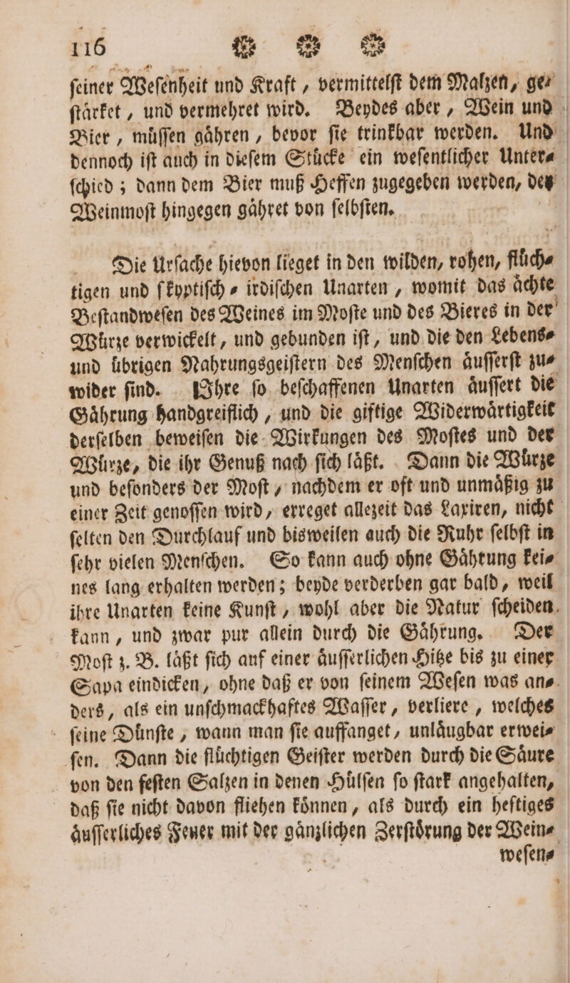 feiner Weſenheit und Kraft, vermittelſt dem Malzen, ge ſtärket, und vermehret wird. Beydes aber, Wein und Bier, muͤſſen gaͤhren, bevor fie trinkbar werden. und dennoch iſt auch in dieſem Stücke ein weſentlicher Unter⸗ ſchied; dann dem Bier muß Heffen zugegeben werden, des Weinmoſt hingegen gaͤhret von ſelbſten. | | Die Urſache hievon lieget in den wilden, rohen, fluͤch⸗ tigen und ſ kyptiſch⸗ irdiſchen Unarten, womit das Achte Beſtandweſen des Weines im Moſte und des Bieres in der Würze verwickelt, und gebunden iſt, und die den Lebens⸗ und übrigen Nahrungsgeiſtern des Menſchen aͤuſſerſt zus wider ſind. IIhre ſo beſchaffenen Unarten aͤuſſert die Gaͤhrung handgreiflich, und die giftige Widerwaͤrtigkeit derſelben beweiſen die Wirkungen des Moſtes und der Würze, die ihr Genuß nach ſich laͤßt. Dann die Würze und befonders der Moft „ nachdem er oft und unmaͤßig zu einer Zeit genoſſen wird, erreget allezeit das Laxiren, nicht ſelten den Durchlauf und bisweilen auch die Ruhr ſelbſt in ſehr vielen Menſchen. So kann auch ohne Gaͤhtung kei⸗ nes lang erhalten werden; beyde verderben gar bald, weil ihre Unarten keine Kunſt, wohl aber die Natur ſcheiden kann, und zwar pur allein durch die Gaͤhrung. Der Moſt z. B. läßt ſich auf einer aͤuſſerlichen Hitze bis zu einer Sapa eindicken, ohne daß er von feinem Weſen was ans. ders, als ein unſchmackhaftes Waſſer, verliere, welches ſeine Duͤnſte, wann man fie auffanget, unlaͤugbar erwei⸗ ‚fen. Dann die flüchtigen Geiſter werden durch die Saͤure von den feſten Salzen in denen Hülfen fo ſtark angehalten, daß ſie nicht davon fliehen koͤnnen, als durch ein heftiges zuſſerliches Feuer mit der gaͤnzlichen Zerſtoͤrung der Wein⸗ weſen⸗ *