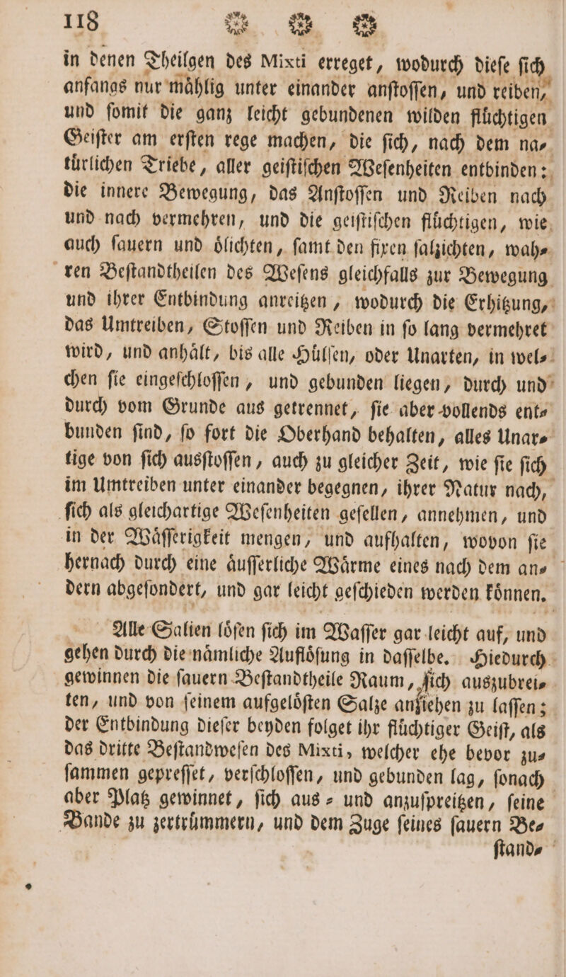 in denen Theilgen des Mixti erreget, wodurch dieſe fich anfangs nur maͤhlig unter einander anſtoſſen, und reiben, und ſomit die ganz leicht gebundenen wilden flüchtigen Geiſter am erſten rege machen, die ſich, nach dem na⸗ tuͤrlichen Triebe, aller geiſtiſchen Weſenheiten entbinden: die innere Bewegung, das Anſtoſſen und Reiben nach und nach vermehren, und die geiſtiſchen flüchtigen, wie auch ſauern und oͤlichten, ſamt den fixen ſalzichten, wah⸗ ren Beſtandtheilen des Weſens gleichfalls zur Bewegung und ihrer Entbindung anreitzen, wodurch die Erhitzung, das Umtreiben, Stoſſen und Reiben in ſo lang vermehret wird, und anhält, bis alle Hüllen, oder Unarten, in wel⸗ chen ſie eingeſchloſſen, und gebunden liegen, durch und durch vom Grunde aus getrennet, fie aber vollends ent⸗ bunden ſind, ſo fort die Oberhand behalten, alles Unar⸗ tige von ſich ausſtoſſen, auch zu gleicher Zeit, wie fie ſich im Umtreiben unter einander begegnen, ihrer Natur nach, ſich als gleichartige Weſenheiten geſellen, annehmen, und in der Waͤſſerigkeit mengen, und aufhalten, wovon ſie hernach durch eine aͤuſſerliche Waͤrme eines nach dem ans dern abgeſondert, und gar leicht geſchieden werden koͤnnen. Alle Salien loͤſen ſich im Waſſer gar leicht auf, und gehen durch die naͤmliche Auflöfung in daſſelbe. Hiedurch gewinnen die ſauern Beſtandtheile Raum, 5 auszubrei⸗ ten, und von ſeinem aufgeloͤſten Salze anziehen zu laſſen; der Entbindung dieſer beyden folget ihr fluͤchtiger Geiſt, als das dritte Beſtandweſen des Mixti, welcher ehe bevor zus ſammen gepreſſet, verſchloſſen, und gebunden lag, ſonach aber Platz gewinnet, ſich aus- und anzuſpreitzen, feine Bande zu zertrümmern, und dem Zuge ſeines a Be⸗ | and⸗
